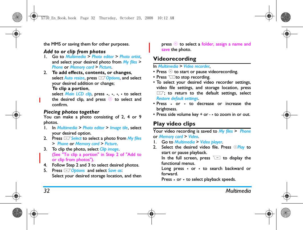 32 Multimediathe MMS or saving them for other purposes. Add to or clip from photos1. Go to Multimedia > Photo editor > Photo artist,and select your desired photo from My files >Phone or Memory card > Picture.2. To add effects, contents, or changes,select Auto resize, press LOptions, and selectyour desired addition or change;To clip a portion, select Main LCD clip, press +, -, <, > to selectthe desired clip, and press , to select andconfirm.Piecing photos togetherYou can make a photo consisting of 2, 4 or 9photos. 1. In Multimedia > Photo editor > Image tile, selectyour desired option.2. Press LSelect to select a photo from My files>  Phone or Memory card > Picture.3. To clip the photo, select Clip image.(See "To clip a portion" in Step 2 of "Add toor clip from photos").4. Follow Step 2 and 3 to select desired photos.5. Press LOptions  and select Save as:Select your desired storage location, and thenpress , to select a folder, assign a name andsave the photo.VideorecordingIn Multimedia > Video recorder, &bull;Press , to start or pause videorecording. &bull; Press Rto stop recording.&bull; To select your desired video recorder settings,video file settings, and storage location, pressL; to return to the default settings, selectRestore default settings.&bull; Press + or - to decrease or increase thebrightness.&bull; Press side volume key + or - > to zoom in or out.Play video clipsYour video recording is saved to My files >  Phoneor Memory card > Video. 1. Go to Multimedia > Video player.2. Select the desired video file. Press ,Play tostart or pause playback. In the full screen, press R  to display thefunctional menus. Long press < or >  to search backward orforward.Press + or - to select playback speeds.X710_En_Book.book  Page 32  Thursday, October 23, 2008  10:12 AM