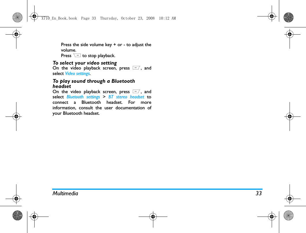 Multimedia 33Press the side volume key + or - to adjust thevolume.Press R to stop playback.  To select your video settingOn the video playback screen, press L, andselect Video settings.To play sound through a Bluetooth headsetOn the video playback screen, press L, andselect  Bluetooth settings >  BT stereo headset toconnect a Bluetooth headset. For moreinformation, consult the user documentation ofyour Bluetooth headset. X710_En_Book.book  Page 33  Thursday, October 23, 2008  10:12 AM