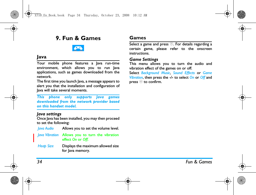 34 Fun &amp; Games9. Fun &amp; GamesJavaYour mobile phone features a Java run-timeenvironment, which allows you to run Javaapplications, such as games downloaded from thenetwork.The first time you launch Java, a message appears toalert you that the installation and configuration ofJava will take several moments. This phone only supports Java gamesdownloaded from the network provider basedon this handset model.Java settingsOnce Java has been installed, you may then proceedto set the following:GamesSelect a game and press ,. For details regarding acertain game, please refer to the onscreeninstructions.Game SettingsThis menu allows you to turn the audio andvibration effect of the games on or off.Select  Background Music, Sound Effects or  GameVibration, then press the </> to select On or Off andpress , to confirm.Java Audio Allows you to set the volume level.Java Vibration Allows you to turn the vibrationeffect On or Off. Heap Size Displays the maximum allowed sizefor Java memory.X710_En_Book.book  Page 34  Thursday, October 23, 2008  10:12 AM