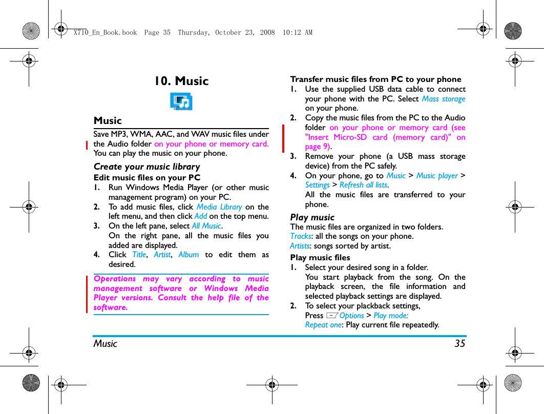 Music 3510. MusicMusicSave MP3, WMA, AAC, and WAV music files underthe Audio folder on your phone or memory card.You can play the music on your phone.Create your music library  Edit music files on your PC1.Run Windows Media Player (or other musicmanagement program) on your PC.2.To add music files, click Media Library on theleft menu, and then click Add on the top menu.3.On the left pane, select All Music.On the right pane, all the music files youadded are displayed. 4.Click  Title,  Artist,  Album to edit them asdesired.Operations may vary according to musicmanagement software or Windows MediaPlayer versions. Consult the help file of thesoftware.Transfer music files from PC to your phone 1.Use the supplied USB data cable to connectyour phone with the PC. Select Mass storageon your phone. 2.Copy the music files from the PC to the Audiofolder  on your phone or memory card (see"Insert Micro-SD card (memory card)" onpage 9).3.Remove your phone (a USB mass storagedevice) from the PC safely. 4.On your phone, go to Music > Music player >Settings > Refresh all lists.All the music files are transferred to yourphone.Play music The music files are organized in two folders.Tracks: all the songs on your phone.Artists: songs sorted by artist.Play music files1.Select your desired song in a folder. You start playback from the song. On theplayback screen, the file information andselected playback settings are displayed.2.To select your plackback settings, Press LOptions > Play mode:Repeat one: Play current file repeatedly.X710_En_Book.book  Page 35  Thursday, October 23, 2008  10:12 AM