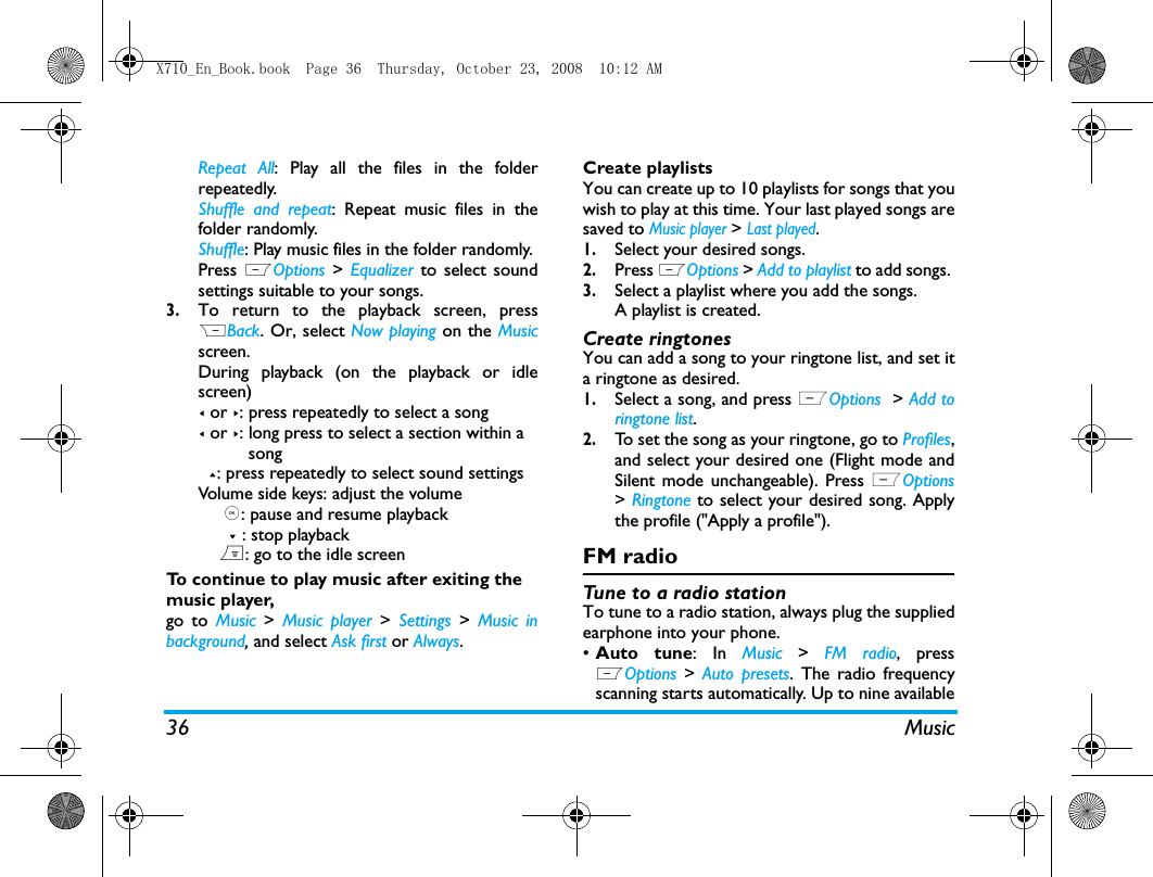 36 MusicRepeat All: Play all the files in the folderrepeatedly. Shuffle and repeat: Repeat music files in thefolder randomly.Shuffle: Play music files in the folder randomly.Press LOptions >  Equalizer to select soundsettings suitable to your songs.3.To return to the playback screen, pressRBack. Or, select Now playing on the Musicscreen. During playback (on the playback or idlescreen)< or >: press repeatedly to select a song< or >: long press to select a section within a          song  +: press repeatedly to select sound settingsVolume side keys: adjust the volume     ,: pause and resume playback      - : stop playback    ): go to the idle screenTo continue to play music after exiting the music player, go to Music > Music player > Settings  >  Music inbackground, and select Ask first or Always. Create playlistsYou can create up to 10 playlists for songs that youwish to play at this time. Your last played songs aresaved to Music player > Last played.1.Select your desired songs.2.Press LOptions > Add to playlist to add songs. 3.Select a playlist where you add the songs. A playlist is created. Create ringtonesYou can add a song to your ringtone list, and set ita ringtone as desired. 1.Select a song, and press LOptions  > Add toringtone list.2.To set the song as your ringtone, go to Profiles,and select your desired one (Flight mode andSilent mode unchangeable). Press LOptions> Ringtone to select your desired song. Applythe profile ("Apply a profile").FM radioTune to a radio stationTo tune to a radio station, always plug the suppliedearphone into your phone.&bull;Auto tune: In Music  >  FM radio, pressLOptions  >  Auto presets. The radio frequencyscanning starts automatically. Up to nine availableX710_En_Book.book  Page 36  Thursday, October 23, 2008  10:12 AM