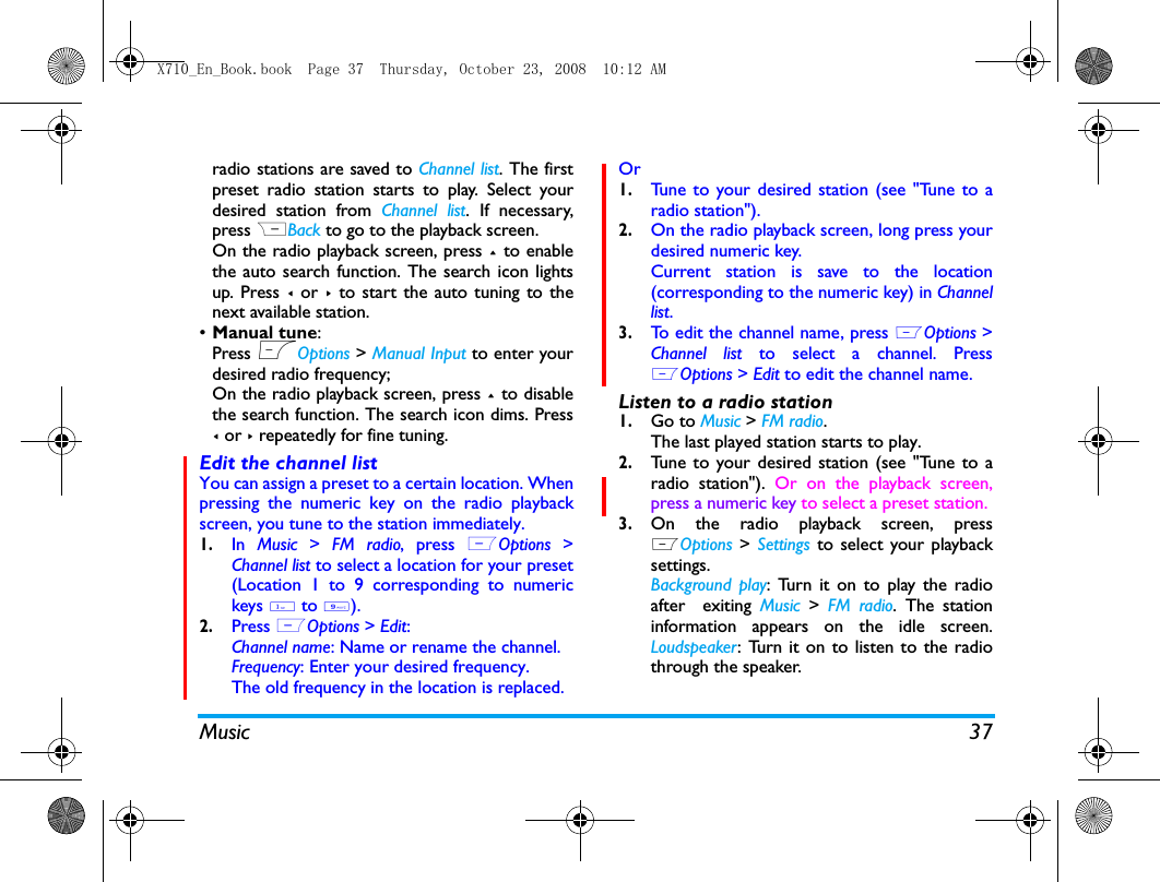 Music 37radio stations are saved to Channel list. The firstpreset radio station starts to play. Select yourdesired station from Channel list. If necessary,press RBack to go to the playback screen. On the radio playback screen, press + to enablethe auto search function. The search icon lightsup. Press < or >  to start the auto tuning to thenext available station. &bull;Manual tune: Press LOptions > Manual Input to enter yourdesired radio frequency;On the radio playback screen, press + to disablethe search function. The search icon dims. Press< or > repeatedly for fine tuning. Edit the channel listYou can assign a preset to a certain location. Whenpressing the numeric key on the radio playbackscreen, you tune to the station immediately. 1.In  Music  >  FM radio, press  LOptions  >Channel list to select a location for your preset(Location 1 to 9 corresponding to numerickeys 1 to 9).2.Press LOptions > Edit:Channel name: Name or rename the channel.Frequency: Enter your desired frequency.The old frequency in the location is replaced. Or1.Tune to your desired station (see "Tune to aradio station").2.On the radio playback screen, long press yourdesired numeric key.Current station is save to the location(corresponding to the numeric key) in Channellist.3.To edit the channel name, press LOptions >Channel list to select a channel. PressLOptions > Edit to edit the channel name. Listen to a radio station1.Go to Music > FM radio.The last played station starts to play. 2.Tune to your desired station (see "Tune to aradio station"). Or on the playback screen,press a numeric key to select a preset station. 3.On the radio playback screen, pressLOptions > Settings to select your playbacksettings.Background play: Turn it on to play the radioafter  exiting Music  >  FM radio. The stationinformation appears on the idle screen.Loudspeaker: Turn it on to listen to the radiothrough the speaker.X710_En_Book.book  Page 37  Thursday, October 23, 2008  10:12 AM
