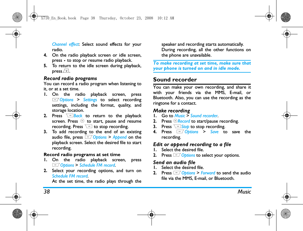 38 MusicChannel effect: Select sound effects for yourradio.4.On the radio playback screen or idle screen,press - to stop or resume radio playback.5.To return to the idle screen during playback,press).Record radio programsYou can record a radio program when listening toit, or at a set time. 1.On the radio playback screen, pressLOptions >  Settings to select recordingsettings, including the format, quality, andstorage location. 2.Press  RBack to return to the playbackscreen. Press ,  to start, pause and resumerecording. Press R to stop recording. 3.To add recording to the end of an existingaudio file, press LOptions > Append on theplayback screen. Select the desired file to startrecording. Record radio programs at set time1.On the radio playback screen, pressLOptions > Schedule FM record.2.Select your recording options, and turn onSchedule FM record.At the set time, the radio plays through thespeaker and recording starts automatically.During recording, all the other functions onthe phone are unavailable. To make recording at set time, make sure thatyour phone is turned on and in idle mode. Sound recorderYou can make your own recording, and share itwith your friends via the MMS, E-mail, orBluetooth. Also, you can use the recording as theringtone for a contact. Make recording1.Go to Music > Sound recorder.2.Press ,Record to start/pause recording.3.Press RStop to stop recording.4.Press  LOptions  >  Save to save therecording.Edit or append recording to a file1.Select the desired file.2.Press LOptions to select your options. Send an audio file1.Select the desired file. 2.Press LOptions > Forward to send the audiofile via the MMS, E-mail, or Bluetooth. X710_En_Book.book  Page 38  Thursday, October 23, 2008  10:12 AM