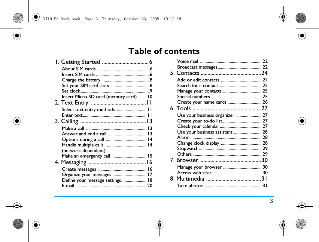 3Table of contents1. Getting Started ..................................6About SIM cards ................................................6Insert SIM cards .................................................6Charge the battery  ..........................................8Set your SIM card slots ....................................8Set clock...............................................................9Insert Micro-SD card (memory card) ........ 102. Text Entry  ........................................11Select text entry methods ........................... 11Enter text.......................................................... 113. Calling ................................................13Make a call  ....................................................... 13Answer and end a call ................................... 13Options during a call  ..................................... 14Handle multiple calls   .................................... 14(network-dependent)Make an emergency call  ............................... 154. Messaging ..........................................16Create messages  ............................................ 16Organize your messages  .............................. 17Define your message settings....................... 18E-mail ................................................................ 20Voice mail  ........................................................ 22Broadcast messages........................................ 225. Contacts.............................................24Add or edit contacts ..................................... 24Search for a contact ...................................... 25Manage your contacts ................................... 25Special numbers............................................... 25Create your name cards ............................... 266. Tools ..................................................27Use your business organizer ....................... 27Create your to-do list.................................... 27Check your calendar...................................... 27Use your business assistant ......................... 28Alarm ................................................................. 28Change clock display ..................................... 28Stopwatch ......................................................... 29Others ............................................................... 297. Browser  ............................................30Manage your browser ................................... 30Access web sites ............................................ 308. Multimedia ........................................31Take photos  .................................................... 31X710_En_Book.book  Page 3  Thursday, October 23, 2008  10:12 AM