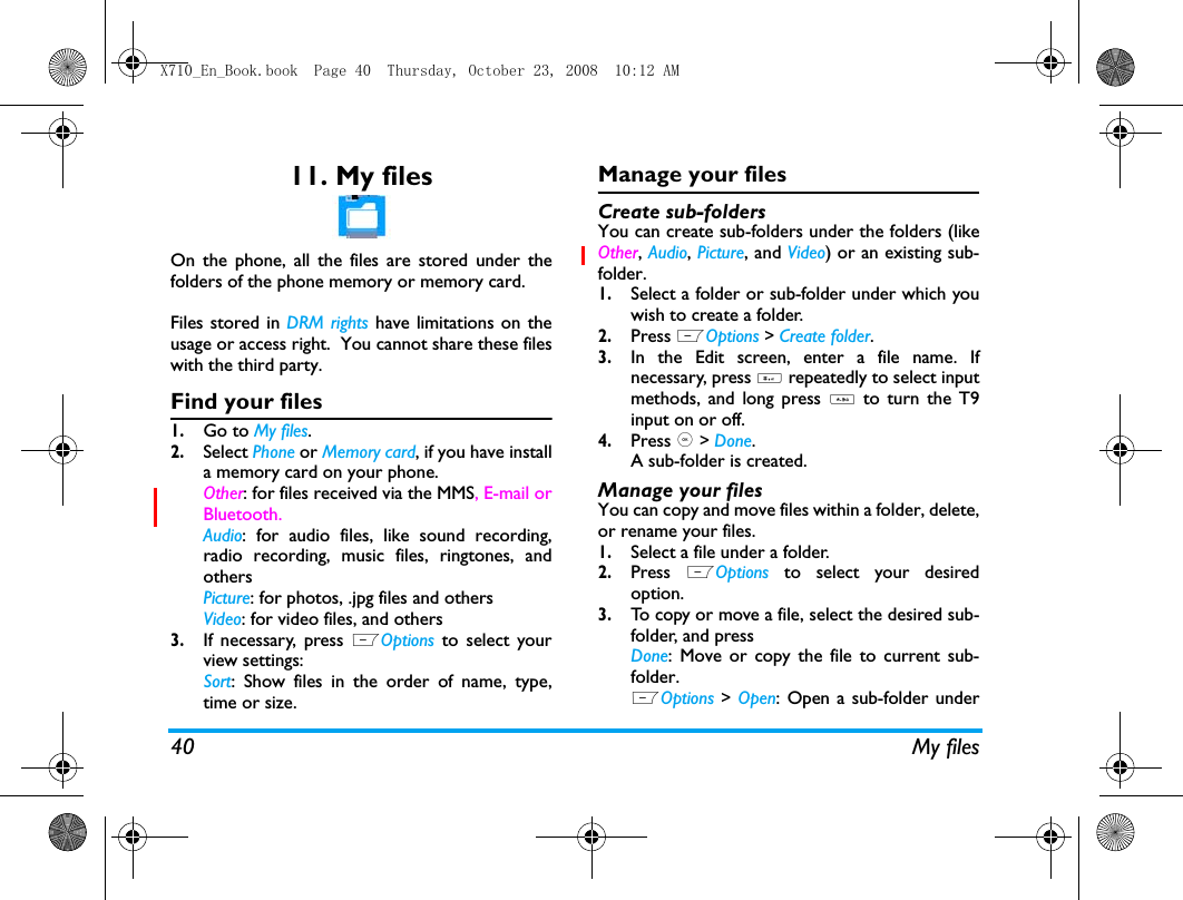 40 My files11. My filesOn the phone, all the files are stored under thefolders of the phone memory or memory card.Files stored in DRM rights have limitations on theusage or access right.  You cannot share these fileswith the third party.Find your files1.Go to My files.2.Select Phone or Memory card, if you have installa memory card on your phone. Other: for files received via the MMS, E-mail orBluetooth. Audio: for audio files, like sound recording,radio recording, music files, ringtones, andothersPicture: for photos, .jpg files and othersVideo: for video files, and others3.If necessary, press LOptions to select yourview settings:Sort: Show files in the order of name, type,time or size.Manage your filesCreate sub-folders You can create sub-folders under the folders (likeOther, Audio, Picture, and Video) or an existing sub-folder.1.Select a folder or sub-folder under which youwish to create a folder.2.Press LOptions > Create folder.3.In the Edit screen, enter a file name. Ifnecessary, press # repeatedly to select inputmethods, and long press *  to turn the T9input on or off. 4.Press , > Done.A sub-folder is created. Manage your filesYou can copy and move files within a folder, delete,or rename your files. 1.Select a file under a folder.2.Press  LOptions to select your desiredoption.3.To copy or move a file, select the desired sub-folder, and pressDone: Move or copy the file to current sub-folder.LOptions > Open: Open a sub-folder underX710_En_Book.book  Page 40  Thursday, October 23, 2008  10:12 AM