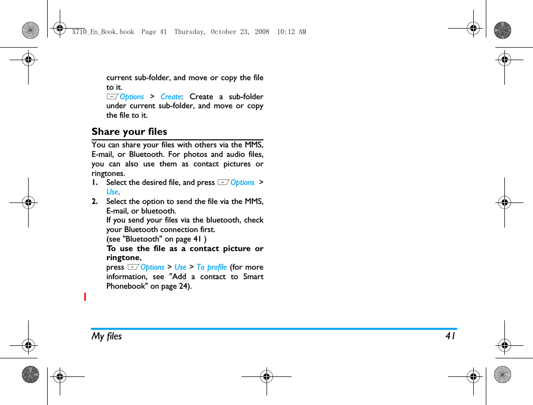 My files 41current sub-folder, and move or copy the fileto it. LOptions > Create: Create a sub-folderunder current sub-folder, and move or copythe file to it.Share your filesYou can share your files with others via the MMS,E-mail, or Bluetooth. For photos and audio files,you can also use them as contact pictures orringtones. 1.Select the desired file, and press LOptions  >Use.2.Select the option to send the file via the MMS,E-mail, or bluetooth.If you send your files via the bluetooth, checkyour Bluetooth connection first. (see "Bluetooth" on page 41 )To use the file as a contact picture orringtone,press LOptions > Use > To profile (for moreinformation, see "Add a contact to SmartPhonebook" on page 24). X710_En_Book.book  Page 41  Thursday, October 23, 2008  10:12 AM