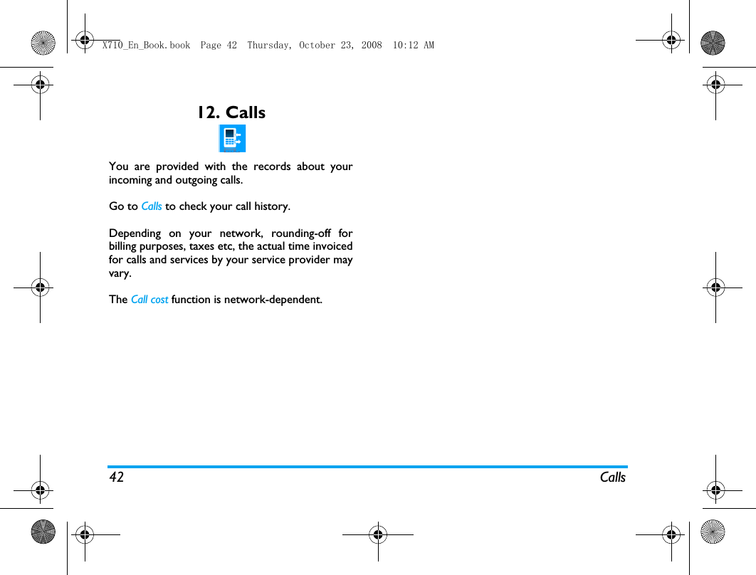42 Calls12. CallsYou are provided with the records about yourincoming and outgoing calls. Go to Calls to check your call history.Depending on your network, rounding-off forbilling purposes, taxes etc, the actual time invoicedfor calls and services by your service provider mayvary.The Call cost function is network-dependent. X710_En_Book.book  Page 42  Thursday, October 23, 2008  10:12 AM