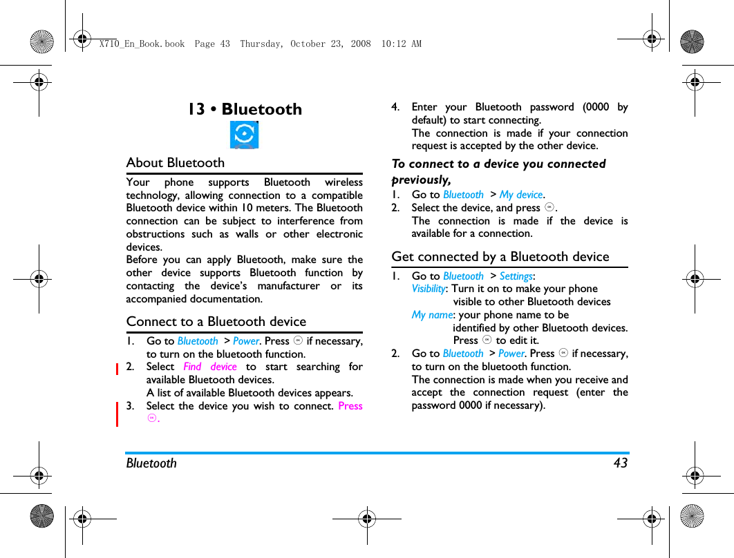 Bluetooth 4313 &bull; BluetoothAbout BluetoothYour phone supports Bluetooth wirelesstechnology, allowing connection to a compatibleBluetooth device within 10 meters. The Bluetoothconnection can be subject to interference fromobstructions such as walls or other electronicdevices.Before you can apply Bluetooth, make sure theother device supports Bluetooth function bycontacting the device&rsquo;s manufacturer or itsaccompanied documentation.Connect to a Bluetooth device1. Go to Bluetooth  > Power. Press , if necessary,to turn on the bluetooth function. 2. Select  Find device to start searching foravailable Bluetooth devices. A list of available Bluetooth devices appears.3. Select the device you wish to connect. Press,.4. Enter your Bluetooth password (0000 bydefault) to start connecting.The connection is made if your connectionrequest is accepted by the other device. To connect to a device you connected previously, 1. Go to Bluetooth  > My device.2. Select the device, and press ,.The connection is made if the device isavailable for a connection.Get connected by a Bluetooth device1. Go to Bluetooth  > Settings:Visibility: Turn it on to make your phone             visible to other Bluetooth devicesMy name: your phone name to be             identified by other Bluetooth devices.             Press , to edit it. 2. Go to Bluetooth  > Power. Press , if necessary,to turn on the bluetooth function.The connection is made when you receive andaccept the connection request (enter thepassword 0000 if necessary).X710_En_Book.book  Page 43  Thursday, October 23, 2008  10:12 AM