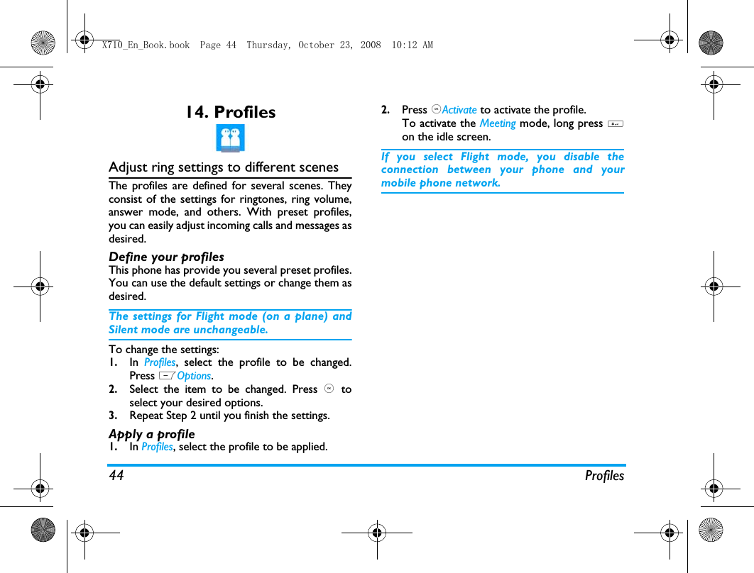44 Profiles14. ProfilesAdjust ring settings to different scenesThe profiles are defined for several scenes. Theyconsist of the settings for ringtones, ring volume,answer mode, and others. With preset profiles,you can easily adjust incoming calls and messages asdesired. Define your profilesThis phone has provide you several preset profiles.You can use the default settings or change them asdesired. The settings for Flight mode (on a plane) andSilent mode are unchangeable.To change the settings:1.In  Profiles, select the profile to be changed.Press LOptions.2.Select the item to be changed. Press ,  toselect your desired options. 3.Repeat Step 2 until you finish the settings. Apply a profile1.In Profiles, select the profile to be applied.2.Press ,Activate to activate the profile.To activate the Meeting mode, long press #on the idle screen.If you select Flight mode, you disable theconnection between your phone and yourmobile phone network.  X710_En_Book.book  Page 44  Thursday, October 23, 2008  10:12 AM