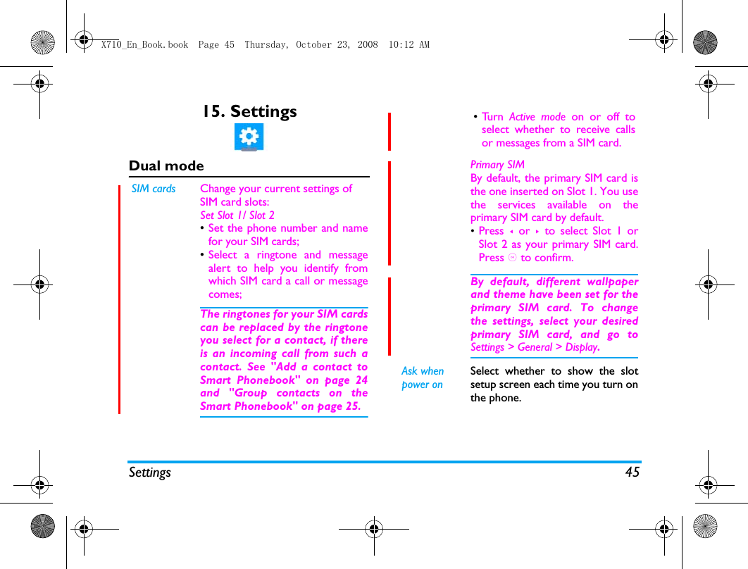 Settings 4515. SettingsDual modeSIM cards Change your current settings of SIM card slots:Set Slot 1/ Slot 2&bull;Set the phone number and namefor your SIM cards;&bull;Select a ringtone and messagealert to help you identify fromwhich SIM card a call or messagecomes;The ringtones for your SIM cardscan be replaced by the ringtoneyou select for a contact, if thereis an incoming call from such acontact. See "Add a contact toSmart Phonebook" on page 24and "Group contacts on theSmart Phonebook" on page 25.&bull;Tu r n   Active mode on or off toselect whether to receive callsor messages from a SIM card.Primary SIM By default, the primary SIM card isthe one inserted on Slot 1. You usethe services available on theprimary SIM card by default. &bull;Press  < or >  to select Slot 1 orSlot 2 as your primary SIM card.Press , to confirm. By default, different wallpaperand theme have been set for theprimary SIM card. To changethe settings, select your desiredprimary SIM card, and go toSettings > General > Display.Ask when power onSelect whether to show the slotsetup screen each time you turn onthe phone.X710_En_Book.book  Page 45  Thursday, October 23, 2008  10:12 AM