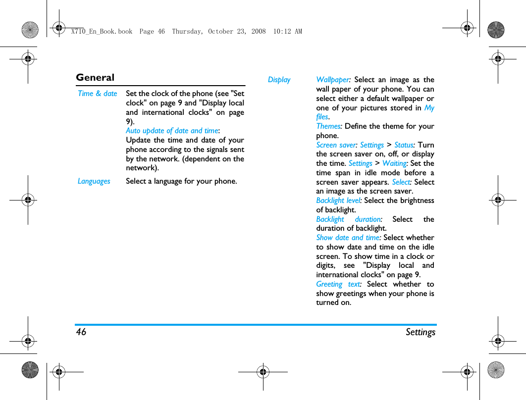 46 SettingsGeneral  Time &amp; date Set the clock of the phone (see "Setclock" on page 9 and "Display localand international clocks" on page9).Auto update of date and time: Update the time and date of yourphone according to the signals sentby the network. (dependent on thenetwork).Languages Select a language for your phone.Display Wallpaper:  Select an image as thewall paper of your phone. You canselect either a default wallpaper orone of your pictures stored in Myfiles.Themes: Define the theme for yourphone.Screen saver: Settings > Status: Turnthe screen saver on, off, or displaythe time. Settings > Waiting: Set thetime span in idle mode before ascreen saver appears. Select: Selectan image as the screen saver.Backlight level: Select the brightnessof backlight.Backlight duration: Select theduration of backlight.Show date and time: Select whetherto show date and time on the idlescreen. To show time in a clock ordigits, see "Display local andinternational clocks" on page 9.Greeting text: Select whether toshow greetings when your phone isturned on.X710_En_Book.book  Page 46  Thursday, October 23, 2008  10:12 AM