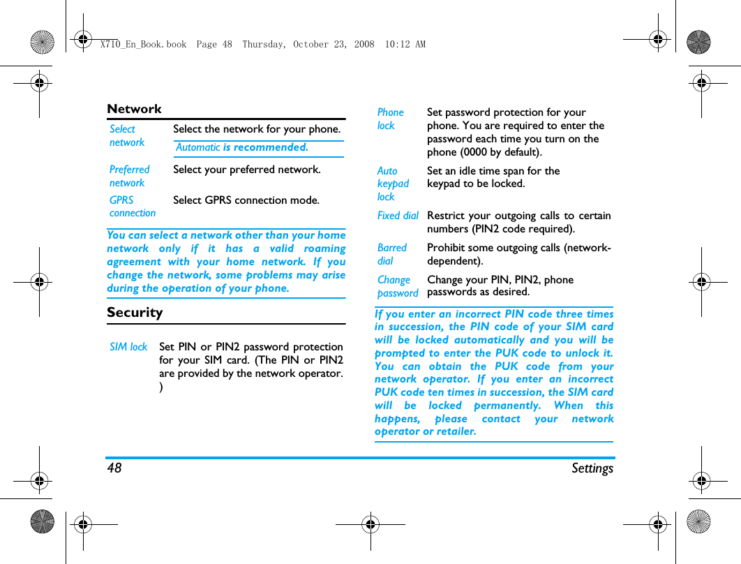 48 SettingsNetworkYou can select a network other than your homenetwork only if it has a valid roamingagreement with your home network. If youchange the network, some problems may ariseduring the operation of your phone.Security  If you enter an incorrect PIN code three timesin succession, the PIN code of your SIM cardwill be locked automatically and you will beprompted to enter the PUK code to unlock it.You can obtain the PUK code from yournetwork operator. If you enter an incorrectPUK code ten times in succession, the SIM cardwill be locked permanently. When thishappens, please contact your networkoperator or retailer.SelectnetworkSelect the network for your phone. Automatic is recommended.PreferrednetworkSelect your preferred network.GPRSconnectionSelect GPRS connection mode.SIM lock Set PIN or PIN2 password protectionfor your SIM card. (The PIN or PIN2are provided by the network operator.)PhonelockSet password protection for yourphone. You are required to enter thepassword each time you turn on thephone (0000 by default).AutokeypadlockSet an idle time span for thekeypad to be locked.Fixed dial Restrict your outgoing calls to certainnumbers (PIN2 code required). BarreddialProhibit some outgoing calls (network-dependent).ChangepasswordChange your PIN, PIN2, phonepasswords as desired.X710_En_Book.book  Page 48  Thursday, October 23, 2008  10:12 AM