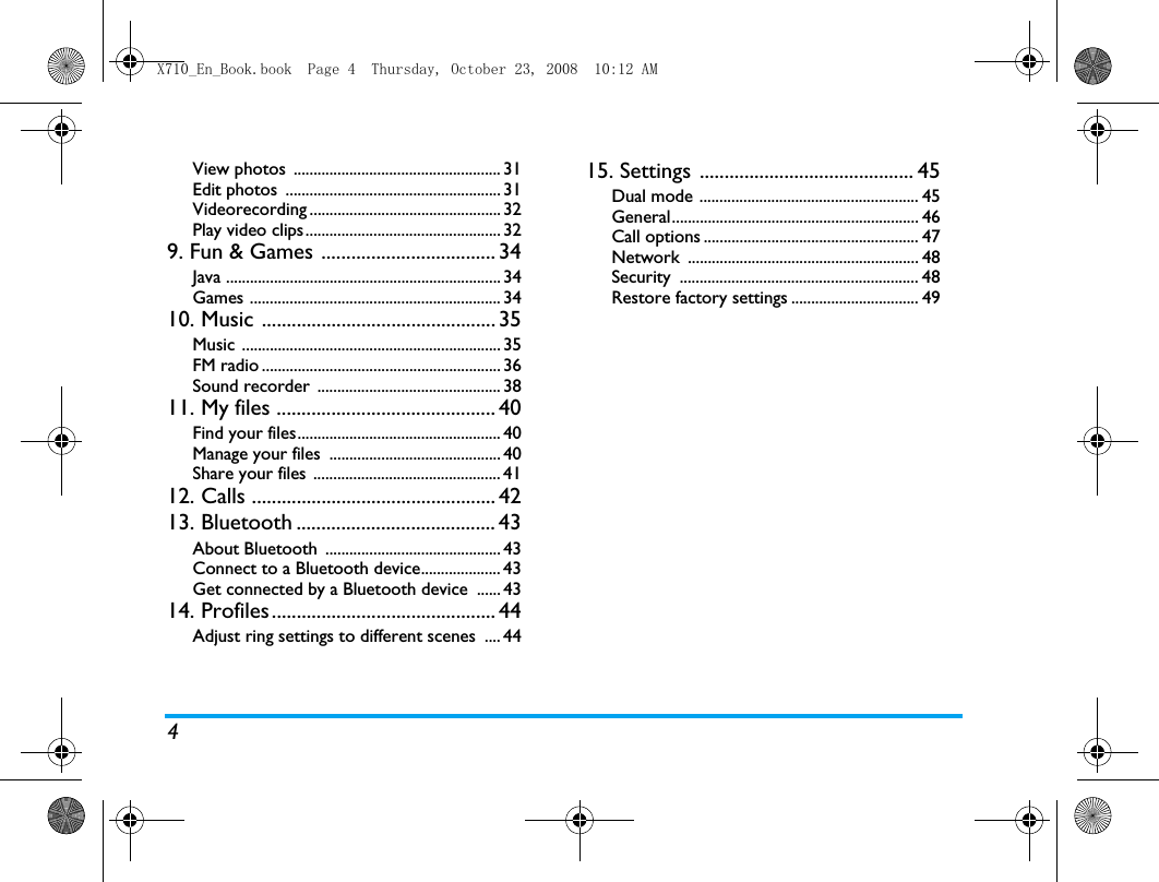 4View photos  .................................................... 31Edit photos  ...................................................... 31Videorecording ................................................ 32Play video clips................................................. 329. Fun &amp; Games ................................... 34Java ..................................................................... 34Games ............................................................... 3410. Music ............................................... 35Music ................................................................. 35FM radio ............................................................ 36Sound recorder  .............................................. 3811. My files ............................................ 40Find your files................................................... 40Manage your files  ........................................... 40Share your files ............................................... 4112. Calls ................................................. 4213. Bluetooth ........................................ 43About Bluetooth  ............................................ 43Connect to a Bluetooth device.................... 43Get connected by a Bluetooth device  ...... 4314. Profiles ............................................. 44Adjust ring settings to different scenes  .... 4415. Settings ........................................... 45Dual mode ....................................................... 45General.............................................................. 46Call options ...................................................... 47Network .......................................................... 48Security ............................................................ 48Restore factory settings ................................ 49X710_En_Book.book  Page 4  Thursday, October 23, 2008  10:12 AM