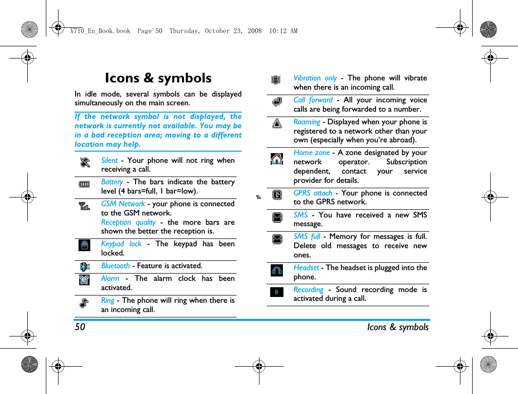 50 Icons &amp; symbolsIcons &amp; symbolsIn idle mode, several symbols can be displayedsimultaneously on the main screen.If the network symbol is not displayed, thenetwork is currently not available. You may bein a bad reception area; moving to a differentlocation may help.Silent  - Your phone will not ring whenreceiving a call.Battery  - The bars indicate the batterylevel (4 bars=full, 1 bar=low).GSM Network - your phone is connectedto the GSM network.Reception quality - the more bars areshown the better the reception is.Keypad lock - The keypad has beenlocked. Bluetooth - Feature is activated. Alarm  - The alarm clock has beenactivated.Ring - The phone will ring when there isan incoming call.Vibration only - The phone will vibratewhen there is an incoming call.Call forward - All your incoming voicecalls are being forwarded to a number.Roaming - Displayed when your phone isregistered to a network other than yourown (especially when you&rsquo;re abroad).Home zone - A zone designated by yournetwork operator. Subscriptiondependent, contact your serviceprovider for details.GPRS attach - Your phone is connectedto the GPRS network.SMS  - You have received a new SMSmessage.SMS full - Memory for messages is full.Delete old messages to receive newones.Headset - The headset is plugged into thephone.Recording  - Sound recording mode isactivated during a call. X710_En_Book.book  Page 50  Thursday, October 23, 2008  10:12 AM
