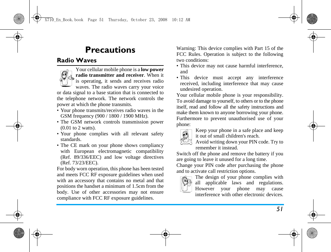 51PrecautionsRadio WavesYour cellular mobile phone is a low powerradio transmitter and receiver. When itis operating, it sends and receives radiowaves. The radio waves carry your voiceor data signal to a base station that is connected tothe telephone network. The network controls thepower at which the phone transmits.&bull; Your phone transmits/receives radio waves in theGSM frequency (900 / 1800 / 1900 MHz).&bull; The GSM network controls transmission power(0.01 to 2 watts).&bull; Your phone complies with all relevant safetystandards.&bull; The CE mark on your phone shows compliancywith European electromagnetic compatibility(Ref. 89/336/EEC) and low voltage directives(Ref. 73/23/EEC).For body worn operation, this phone has been testedand meets FCC RF exposure guidelines when usedwith an accessory that contains no metal and thatpositions the handset a minimum of 1.5cm from thebody. Use of other accessories may not ensurecompliance with FCC RF exposure guidelines.Warning: This device complies with Part 15 of theFCC Rules. Operation is subject to the followingtwo conditions:&bull; This device may not cause harmful interference,and&bull; This device must accept any interferencereceived, including interference that may causeundesired operation. Your cellular mobile phone is your responsibility.To avoid damage to yourself, to others or to the phoneitself, read and follow all the safety instructions andmake them known to anyone borrowing your phone.Furthermore to prevent unauthorised use of yourphone: Keep your phone in a safe place and keepit out of small children's reach.Avoid writing down your PIN code. Try toremember it instead. Switch off the phone and remove the battery if youare going to leave it unused for a long time.Change your PIN code after purchasing the phoneand to activate call restriction options.The design of your phone complies withall applicable laws and regulations.However your phone may causeinterference with other electronic devices.X710_En_Book.book  Page 51  Thursday, October 23, 2008  10:12 AM
