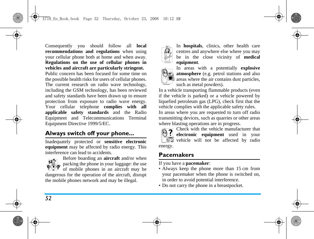 52Consequently you should follow all localrecommendations and regulations when usingyour cellular phone both at home and when away.Regulations on the use of cellular phones invehicles and aircraft are particularly stringent.Public concern has been focused for some time onthe possible health risks for users of cellular phones.The current research on radio wave technology,including the GSM technology, has been reviewedand safety standards have been drawn up to ensureprotection from exposure to radio wave energy.Your cellular telephone complies with allapplicable safety standards and the RadioEquipment and Telecommunications TerminalEquipment Directive 1999/5/EC.Always switch off your phone...Inadequately protected or sensitive electronicequipment may be affected by radio energy. Thisinterference can lead to accidents.Before boarding an aircraft and/or whenpacking the phone in your luggage: the useof mobile phones in an aircraft may bedangerous for the operation of the aircraft, disruptthe mobile phones network and may be illegal.In  hospitals, clinics, other health carecentres and anywhere else where you maybe in the close vicinity of medicalequipment.In areas with a potentially explosiveatmosphere (e.g. petrol stations and alsoareas where the air contains dust particles,such as metal powders).In a vehicle transporting flammable products (evenif the vehicle is parked) or a vehicle powered byliquefied petroleum gas (LPG), check first that thevehicle complies with the applicable safety rules.In areas where you are requested to turn off radiotransmitting devices, such as quarries or other areaswhere blasting operations are in progress.Check with the vehicle manufacturer thatelectronic equipment used in yourvehicle will not be affected by radioenergy.PacemakersIf you have a pacemaker:&bull; Always keep the phone more than 15 cm fromyour pacemaker when the phone is switched on,in order to avoid potential interference.&bull; Do not carry the phone in a breastpocket.X710_En_Book.book  Page 52  Thursday, October 23, 2008  10:12 AM