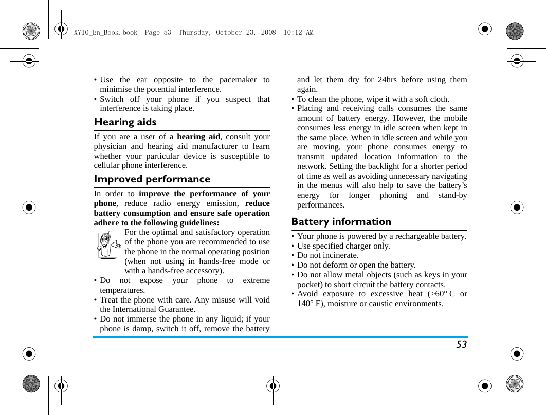 53&bull; Use the ear opposite to the pacemaker tominimise the potential interference.&bull; Switch off your phone if you suspect thatinterference is taking place.Hearing aidsIf you are a user of a hearing aid, consult yourphysician and hearing aid manufacturer to learnwhether your particular device is susceptible tocellular phone interference.Improved performanceIn order to improve the performance of yourphone, reduce radio energy emission, reducebattery consumption and ensure safe operationadhere to the following guidelines:For the optimal and satisfactory operationof the phone you are recommended to usethe phone in the normal operating position(when not using in hands-free mode orwith a hands-free accessory).&bull; Do not expose your phone to extremetemperatures.&bull; Treat the phone with care. Any misuse will voidthe International Guarantee.&bull; Do not immerse the phone in any liquid; if yourphone is damp, switch it off, remove the batteryand let them dry for 24hrs before using themagain.&bull; To clean the phone, wipe it with a soft cloth.&bull; Placing and receiving calls consumes the sameamount of battery energy. However, the mobileconsumes less energy in idle screen when kept inthe same place. When in idle screen and while youare moving, your phone consumes energy totransmit updated location information to thenetwork. Setting the backlight for a shorter periodof time as well as avoiding unnecessary navigatingin the menus will also help to save the battery&rsquo;senergy for longer phoning and stand-byperformances.Battery information&bull; Your phone is powered by a rechargeable battery.&bull; Use specified charger only.&bull; Do not incinerate.&bull; Do not deform or open the battery.&bull; Do not allow metal objects (such as keys in yourpocket) to short circuit the battery contacts.&bull; Avoid exposure to excessive heat (>60&deg; C or140&deg; F), moisture or caustic environments.X710_En_Book.book  Page 53  Thursday, October 23, 2008  10:12 AM