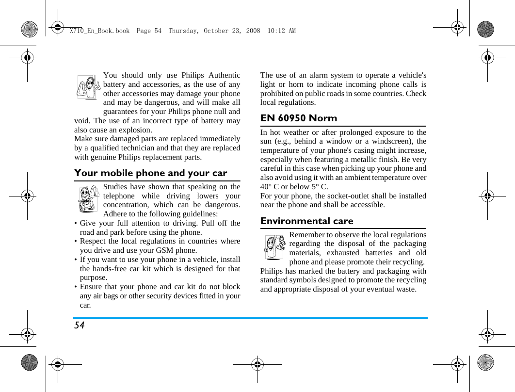 54You should only use Philips Authenticbattery and accessories, as the use of anyother accessories may damage your phoneand may be dangerous, and will make allguarantees for your Philips phone null andvoid. The use of an incorrect type of battery mayalso cause an explosion.Make sure damaged parts are replaced immediatelyby a qualified technician and that they are replacedwith genuine Philips replacement parts.Your mobile phone and your carStudies have shown that speaking on thetelephone while driving lowers yourconcentration, which can be dangerous.Adhere to the following guidelines:&bull; Give your full attention to driving. Pull off theroad and park before using the phone.&bull; Respect the local regulations in countries whereyou drive and use your GSM phone.&bull; If you want to use your phone in a vehicle, installthe hands-free car kit which is designed for thatpurpose.&bull; Ensure that your phone and car kit do not blockany air bags or other security devices fitted in yourcar.The use of an alarm system to operate a vehicle'slight or horn to indicate incoming phone calls isprohibited on public roads in some countries. Checklocal regulations.EN 60950 NormIn hot weather or after prolonged exposure to thesun (e.g., behind a window or a windscreen), thetemperature of your phone's casing might increase,especially when featuring a metallic finish. Be verycareful in this case when picking up your phone andalso avoid using it with an ambient temperature over40&deg; C or below 5&deg; C.For your phone, the socket-outlet shall be installednear the phone and shall be accessible.Environmental careRemember to observe the local regulationsregarding the disposal of the packagingmaterials, exhausted batteries and oldphone and please promote their recycling.Philips has marked the battery and packaging withstandard symbols designed to promote the recyclingand appropriate disposal of your eventual waste.X710_En_Book.book  Page 54  Thursday, October 23, 2008  10:12 AM