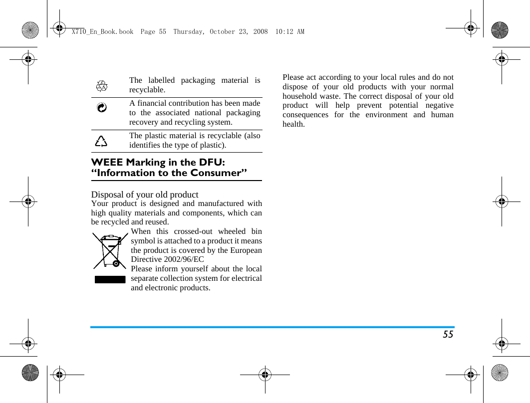 55WEEE Marking in the DFU: &ldquo;Information to the Consumer&rdquo;Disposal of your old productYour product is designed and manufactured withhigh quality materials and components, which canbe recycled and reused. When this crossed-out wheeled binsymbol is attached to a product it meansthe product is covered by the EuropeanDirective 2002/96/ECPlease inform yourself about the localseparate collection system for electricaland electronic products.Please act according to your local rules and do notdispose of your old products with your normalhousehold waste. The correct disposal of your oldproduct will help prevent potential negativeconsequences for the environment and humanhealth.The labelled packaging material isrecyclable.A financial contribution has been madeto the associated national packagingrecovery and recycling system.The plastic material is recyclable (alsoidentifies the type of plastic).X710_En_Book.book  Page 55  Thursday, October 23, 2008  10:12 AM