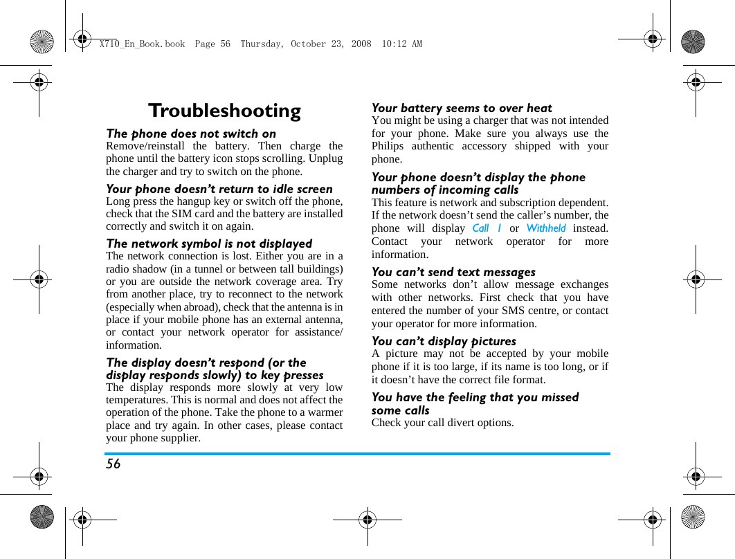 56Tro u b l e s h o o t i n gThe phone does not switch onRemove/reinstall the battery. Then charge thephone until the battery icon stops scrolling. Unplugthe charger and try to switch on the phone.Your phone doesn&rsquo;t return to idle screenLong press the hangup key or switch off the phone,check that the SIM card and the battery are installedcorrectly and switch it on again.The network symbol is not displayedThe network connection is lost. Either you are in aradio shadow (in a tunnel or between tall buildings)or you are outside the network coverage area. Tryfrom another place, try to reconnect to the network(especially when abroad), check that the antenna is inplace if your mobile phone has an external antenna,or contact your network operator for assistance/information.The display doesn&rsquo;t respond (or the display responds slowly) to key pressesThe display responds more slowly at very lowtemperatures. This is normal and does not affect theoperation of the phone. Take the phone to a warmerplace and try again. In other cases, please contactyour phone supplier.Your battery seems to over heatYou might be using a charger that was not intendedfor your phone. Make sure you always use thePhilips authentic accessory shipped with yourphone.Your phone doesn&rsquo;t display the phone numbers of incoming callsThis feature is network and subscription dependent.If the network doesn&rsquo;t send the caller&rsquo;s number, thephone will display Call 1 or Withheld instead.Contact your network operator for moreinformation.You can&rsquo;t send text messagesSome networks don&rsquo;t allow message exchangeswith other networks. First check that you haveentered the number of your SMS centre, or contactyour operator for more information.You can&rsquo;t display picturesA picture may not be accepted by your mobilephone if it is too large, if its name is too long, or ifit doesn&rsquo;t have the correct file format.You have the feeling that you missed some callsCheck your call divert options.X710_En_Book.book  Page 56  Thursday, October 23, 2008  10:12 AM