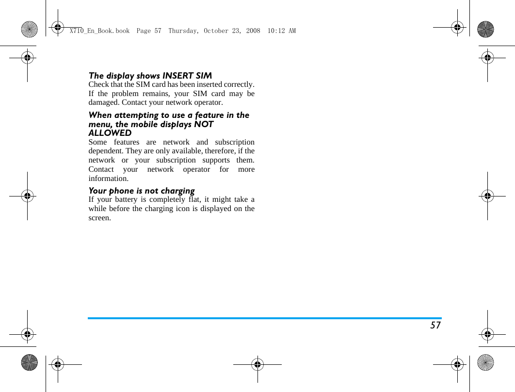 57The display shows INSERT SIM Check that the SIM card has been inserted correctly.If the problem remains, your SIM card may bedamaged. Contact your network operator.When attempting to use a feature in the menu, the mobile displays NOT ALLOWEDSome features are network and subscriptiondependent. They are only available, therefore, if thenetwork or your subscription supports them.Contact your network operator for moreinformation.Your phone is not chargingIf your battery is completely flat, it might take awhile before the charging icon is displayed on thescreen.X710_En_Book.book  Page 57  Thursday, October 23, 2008  10:12 AM