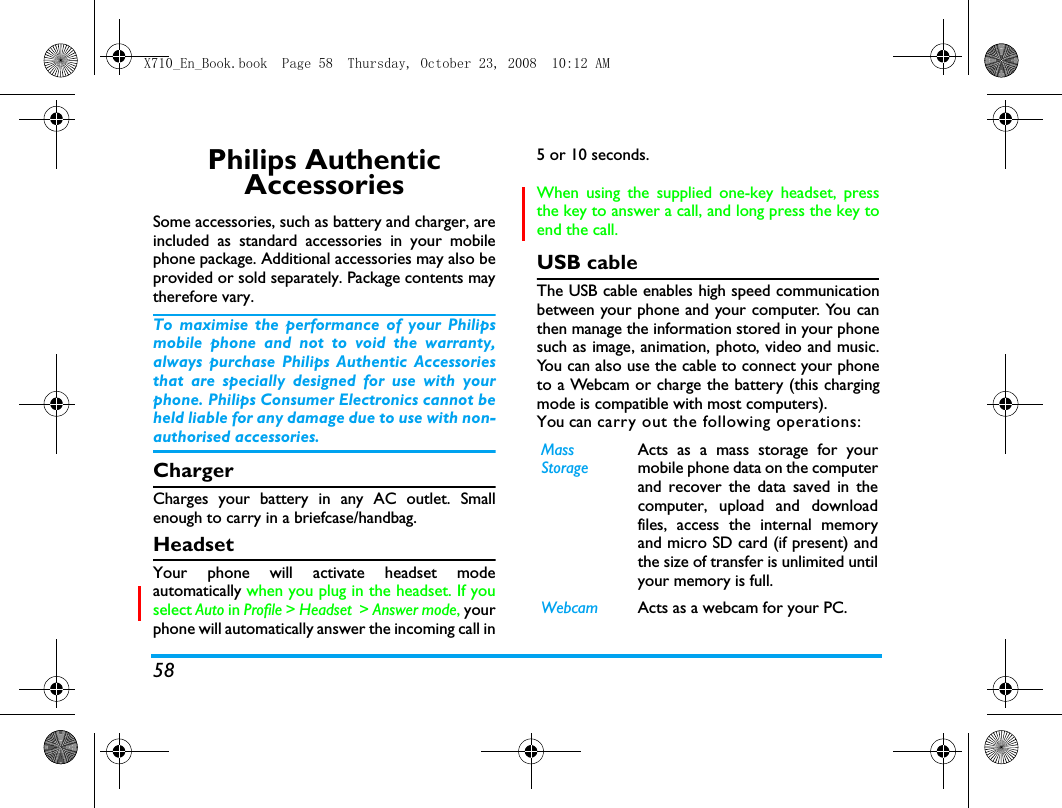 58Philips Authentic AccessoriesSome accessories, such as battery and charger, areincluded as standard accessories in your mobilephone package. Additional accessories may also beprovided or sold separately. Package contents maytherefore vary.To maximise the performance of your Philipsmobile phone and not to void the warranty,always purchase Philips Authentic Accessoriesthat are specially designed for use with yourphone. Philips Consumer Electronics cannot beheld liable for any damage due to use with non-authorised accessories.ChargerCharges your battery in any AC outlet. Smallenough to carry in a briefcase/handbag.HeadsetYour phone will activate headset modeautomatically when you plug in the headset. If youselect Auto in Profile > Headset  > Answer mode, yourphone will automatically answer the incoming call in5 or 10 seconds. When using the supplied one-key headset, pressthe key to answer a call, and long press the key toend the call. USB cableThe USB cable enables high speed communicationbetween your phone and your computer. You canthen manage the information stored in your phonesuch as image, animation, photo, video and music.You can also use the cable to connect your phoneto a Webcam or charge the battery (this chargingmode is compatible with most computers). You can carry out the following operations:MassStorageActs as a mass storage for yourmobile phone data on the computerand recover the data saved in thecomputer, upload and downloadfiles, access the internal memoryand micro SD card (if present) andthe size of transfer is unlimited untilyour memory is full.Webcam Acts as a webcam for your PC.X710_En_Book.book  Page 58  Thursday, October 23, 2008  10:12 AM