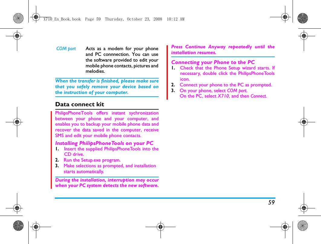 59When the transfer is finished, please make surethat you safely remove your device based onthe instruction of your computer.Data connect kitPhilipsPhoneTools offers instant sychronizationbetween your phone and your computer, andenables you to backup your mobile phone data andrecover the data saved in the computer, receiveSMS and edit your mobile phone contacts.Installing PhilipsPhoneTools on your PC1.Insert the supplied PhilipsPhoneTools into theCD drive.2. Run the Setup.exe program. 3. Make selections as prompted, and installation starts automatically. During the installation, interruption may occurwhen your PC system detects the new software.Press Continue Anyway repeatedly until theinstallation resumes.Connecting your Phone to the PC 1.Check that the Phone Setup wizard starts. Ifnecessary, double click the PhilipsPhoneToolsicon.2. Connect your phone to the PC as prompted.3. On your phone, select COM port.   On the PC, select X710, and then Connect. COM port Acts as a modem for your phoneand PC connnection. You can usethe software provided to edit yourmobile phone contacts, pictures andmelodies.X710_En_Book.book  Page 59  Thursday, October 23, 2008  10:12 AM