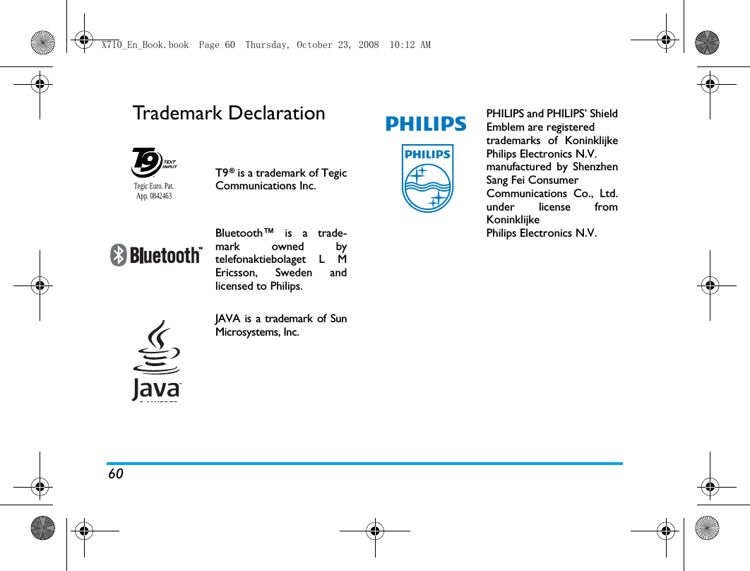 60Trademark DeclarationT9&reg; is a trademark of TegicCommunications Inc.Bluetooth&trade; is a trade-mark owned bytelefonaktiebolaget L MEricsson, Sweden andlicensed to Philips.JAVA is a trademark of SunMicrosystems, Inc.Tegic Euro. Pat. App. 0842463PHILIPS and PHILIPS&rsquo; ShieldEmblem are registered trademarks of KoninklijkePhilips Electronics N.V. manufactured by ShenzhenSang Fei Consumer Communications Co., Ltd.under license fromKoninklijke Philips Electronics N.V.X710_En_Book.book  Page 60  Thursday, October 23, 2008  10:12 AM