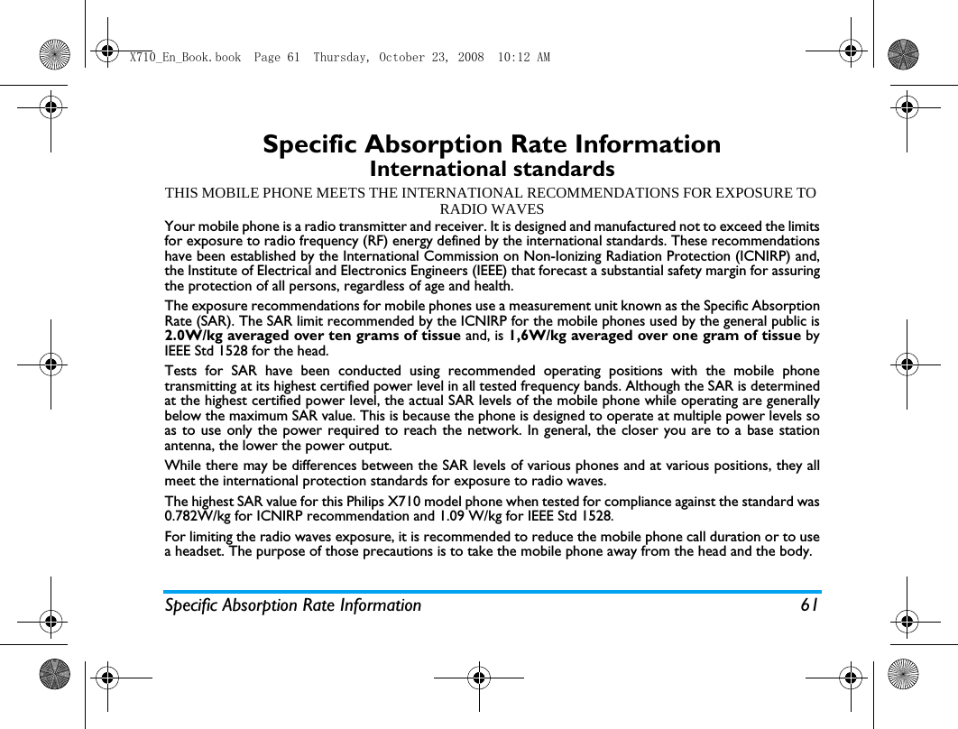 Specific Absorption Rate Information 61Specific Absorption Rate InformationInternational standardsTHIS MOBILE PHONE MEETS THE INTERNATIONAL RECOMMENDATIONS FOR EXPOSURE TO RADIO WAVESYour mobile phone is a radio transmitter and receiver. It is designed and manufactured not to exceed the limitsfor exposure to radio frequency (RF) energy defined by the international standards. These recommendationshave been established by the International Commission on Non-Ionizing Radiation Protection (ICNIRP) and,the Institute of Electrical and Electronics Engineers (IEEE) that forecast a substantial safety margin for assuringthe protection of all persons, regardless of age and health.The exposure recommendations for mobile phones use a measurement unit known as the Specific AbsorptionRate (SAR). The SAR limit recommended by the ICNIRP for the mobile phones used by the general public is2.0W/kg averaged over ten grams of tissue and, is 1,6W/kg averaged over one gram of tissue byIEEE Std 1528 for the head.Tests for SAR have been conducted using recommended operating positions with the mobile phonetransmitting at its highest certified power level in all tested frequency bands. Although the SAR is determinedat the highest certified power level, the actual SAR levels of the mobile phone while operating are generallybelow the maximum SAR value. This is because the phone is designed to operate at multiple power levels soas to use only the power required to reach the network. In general, the closer you are to a base stationantenna, the lower the power output. While there may be differences between the SAR levels of various phones and at various positions, they allmeet the international protection standards for exposure to radio waves. The highest SAR value for this Philips X710 model phone when tested for compliance against the standard was0.782W/kg for ICNIRP recommendation and 1.09 W/kg for IEEE Std 1528.For limiting the radio waves exposure, it is recommended to reduce the mobile phone call duration or to usea headset. The purpose of those precautions is to take the mobile phone away from the head and the body.X710_En_Book.book  Page 61  Thursday, October 23, 2008  10:12 AM