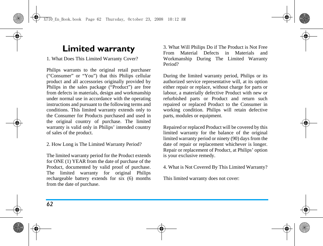 62Limited warranty1. What Does This Limited Warranty Cover?Philips warrants to the original retail purchaser(&ldquo;Consumer&rdquo; or &ldquo;You&rdquo;) that this Philips cellularproduct and all accessories originally provided byPhilips in the sales package (&ldquo;Product&rdquo;) are freefrom defects in materials, design and workmanshipunder normal use in accordance with the operatinginstructions and pursuant to the following terms andconditions. This limited warranty extends only tothe Consumer for Products purchased and used inthe original country of purchase. The limitedwarranty is valid only in Philips&rsquo; intended countryof sales of the product.2. How Long is The Limited Warranty Period?The limited warranty period for the Product extendsfor ONE (1) YEAR from the date of purchase of theProduct, documented by valid proof of purchase.The limited warranty for original Philipsrechargeable battery extends for six (6) monthsfrom the date of purchase.3. What Will Philips Do if The Product is Not FreeFrom Material Defects in Materials andWorkmanship During The Limited WarrantyPeriod?During the limited warranty period, Philips or itsauthorized service representative will, at its optioneither repair or replace, without charge for parts orlabour, a materially defective Product with new orrefurbished parts or Product and return suchrepaired or replaced Product to the Consumer inworking condition. Philips will retain defectiveparts, modules or equipment.Repaired or replaced Product will be covered by thislimited warranty for the balance of the originallimited warranty period or ninety (90) days from thedate of repair or replacement whichever is longer.Repair or replacement of Product, at Philips&rsquo; optionis your exclusive remedy.4. What is Not Covered By This Limited Warranty?This limited warranty does not cover:X710_En_Book.book  Page 62  Thursday, October 23, 2008  10:12 AM