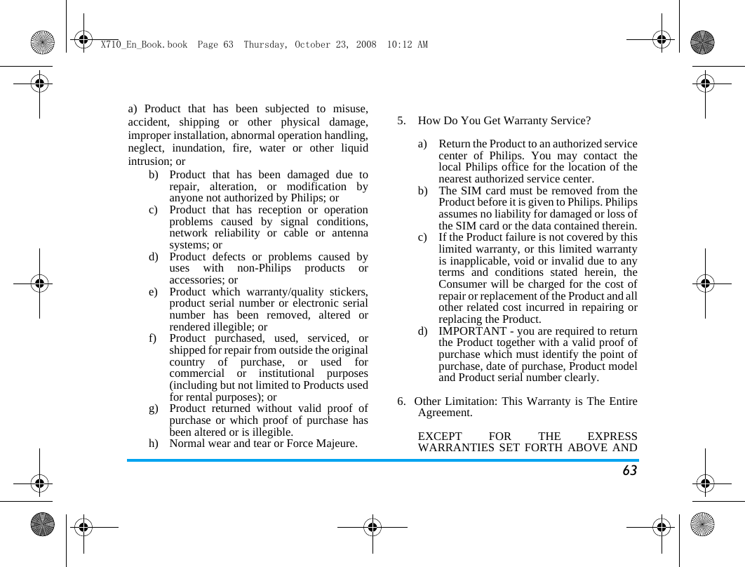 63a) Product that has been subjected to misuse,accident, shipping or other physical damage,improper installation, abnormal operation handling,neglect, inundation, fire, water or other liquidintrusion; orb)  Product that has been damaged due torepair, alteration, or modification byanyone not authorized by Philips; orc)  Product that has reception or operationproblems caused by signal conditions,network reliability or cable or antennasystems; ord)  Product defects or problems caused byuses with non-Philips products oraccessories; or e)  Product which warranty/quality stickers,product serial number or electronic serialnumber has been removed, altered orrendered illegible; or f)  Product purchased, used, serviced, orshipped for repair from outside the originalcountry of purchase, or used forcommercial or institutional purposes(including but not limited to Products usedfor rental purposes); or g) Product returned without valid proof ofpurchase or which proof of purchase hasbeen altered or is illegible.h) Normal wear and tear or Force Majeure.5.  How Do You Get Warranty Service?a)  Return the Product to an authorized servicecenter of Philips. You may contact thelocal Philips office for the location of thenearest authorized service center.b) The SIM card must be removed from theProduct before it is given to Philips. Philipsassumes no liability for damaged or loss ofthe SIM card or the data contained therein.c) If the Product failure is not covered by thislimited warranty, or this limited warrantyis inapplicable, void or invalid due to anyterms and conditions stated herein, theConsumer will be charged for the cost ofrepair or replacement of the Product and allother related cost incurred in repairing orreplacing the Product.d)  IMPORTANT - you are required to returnthe Product together with a valid proof ofpurchase which must identify the point ofpurchase, date of purchase, Product modeland Product serial number clearly.6.  Other Limitation: This Warranty is The EntireAgreement.EXCEPT FOR THE EXPRESSWARRANTIES SET FORTH ABOVE ANDX710_En_Book.book  Page 63  Thursday, October 23, 2008  10:12 AM