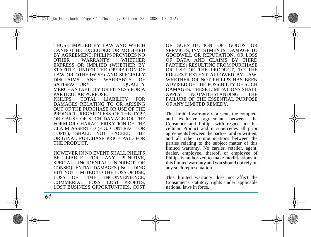 64THOSE IMPLIED BY LAW AND WHICHCANNOT BE EXCLUDED OR MODIFIEDBY AGREEMENT, PHILIPS PROVIDES NOOTHER WARRANTY WHETHEREXPRESS OR IMPLIED (WHETHER BYSTATUTE, UNDER THE OPERATION OFLAW OR OTHERWISE) AND SPECIALLYDISCLAIMS ANY WARRANTY OFSATISFACTORY QUALITYMERCHANTABILITY OR FITNESS FOR APARTICULAR PURPOSE.PHILIPS&rsquo; TOTAL LIABILITY FORDAMAGES RELATING TO OR ARISINGOUT OF THE PURCHASE OR USE OF THEPRODUCT, REGARDLESS OF THE TYPEOR CAUSE OF SUCH DAMAGE OR THEFORM OR CHARACTERISATION OF THECLAIM ASSERTED (E.G. CONTRACT ORTOPIT), SHALL NOT EXCEED THEORIGINAL PURCHASE PRICE PAID FORTHE PRODUCT.HOWEVER IN NO EVENT SHALL PHILIPSBE LIABLE FOR ANY PUNITIVE,SPECIAL, INCIDENTAL, INDIRECT ORCONSEQUENTIAL DAMAGES (INCLUDINGBUT NOT LIMITED TO THE LOSS OF USE,LOSS OF TIME, INCONVENIENCE,COMMERIAL LOSS, LOST PROFITS,LOST BUSINESS OPPORTUNITIES, COSTOF SUBSTITUTION OF GOODS ORSERVICES, INVESTMENTS, DAMAGE TOGOODWILL OR REPUTATION, OR LOSSOF DATA AND CLAIMS BY THIRDPARTIES) RESULTING FROM PURCHASEOR USE OF THE PRODUCT, TO THEFULLEST EXTENT ALLOWED BY LAW,WHETHER OR NOT PHILIPS HAS BEENADVISED OF THE POSSIBILTY OF SUCHDAMAGES. THESE LIMITATIONS SHALLAPPLY NOTWITHSTANDING THEFAILURE OF THE ESSENTIAL PURPOSEOF ANY LIMITED REMEDY.This limited warranty represents the completeand exclusive agreement between theConsumer and Philips with respect to thiscellular Product and it supercedes all prioragreements between the parties, oral or written,and all other communications between theparties relating to the subject matter of thislimited warranty. No carrier, retailer, agent,dealer, employee, thereof, or employee ofPhilips is authorized to make modifications tothis limited warranty and you should not rely onany such representation.This limited warranty does not affect theConsumer&rsquo;s statutory rights under applicablenational laws in force.X710_En_Book.book  Page 64  Thursday, October 23, 2008  10:12 AM