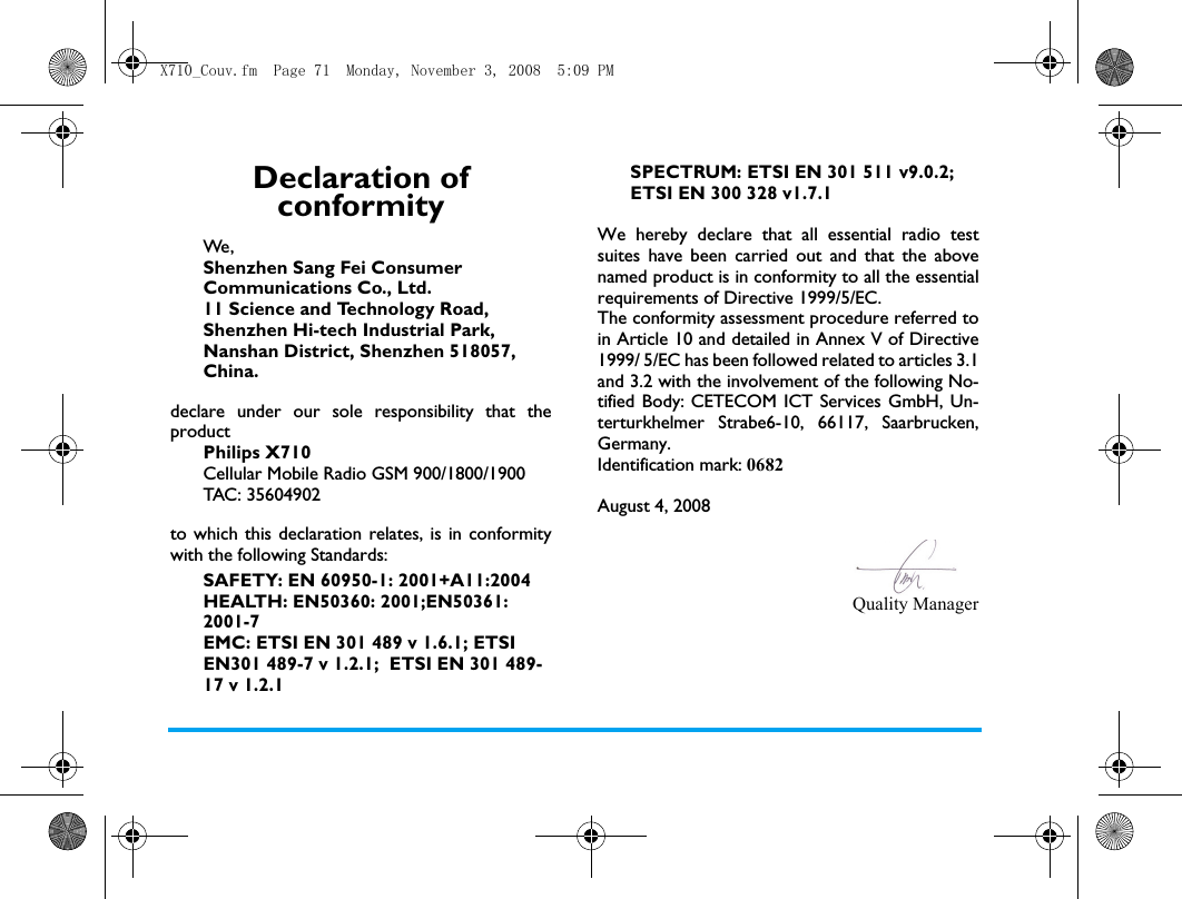 Declaration of conformityWe, Shenzhen Sang Fei Consumer Communications Co., Ltd.11 Science and Technology Road,Shenzhen Hi-tech Industrial Park,Nanshan District, Shenzhen 518057,China.declare under our sole responsibility that theproductPhilips X710Cellular Mobile Radio GSM 900/1800/1900TAC: 35604902to which this declaration relates, is in conformitywith the following Standards:SAFETY: EN 60950-1: 2001+A11:2004HEALTH: EN50360: 2001;EN50361: 2001-7EMC: ETSI EN 301 489 v 1.6.1; ETSI EN301 489-7 v 1.2.1;  ETSI EN 301 489-17 v 1.2.1SPECTRUM: ETSI EN 301 511 v9.0.2; ETSI EN 300 328 v1.7.1 We hereby declare that all essential radio testsuites have been carried out and that the abovenamed product is in conformity to all the essentialrequirements of Directive 1999/5/EC.The conformity assessment procedure referred toin Article 10 and detailed in Annex V of Directive1999/ 5/EC has been followed related to articles 3.1and 3.2 with the involvement of the following No-tified Body: CETECOM ICT Services GmbH, Un-terturkhelmer Strabe6-10, 66117, Saarbrucken,Germany.Identification mark: 0682August 4, 2008Quality ManagerX710_Couv.fm  Page 71  Monday, November 3, 2008  5:09 PM