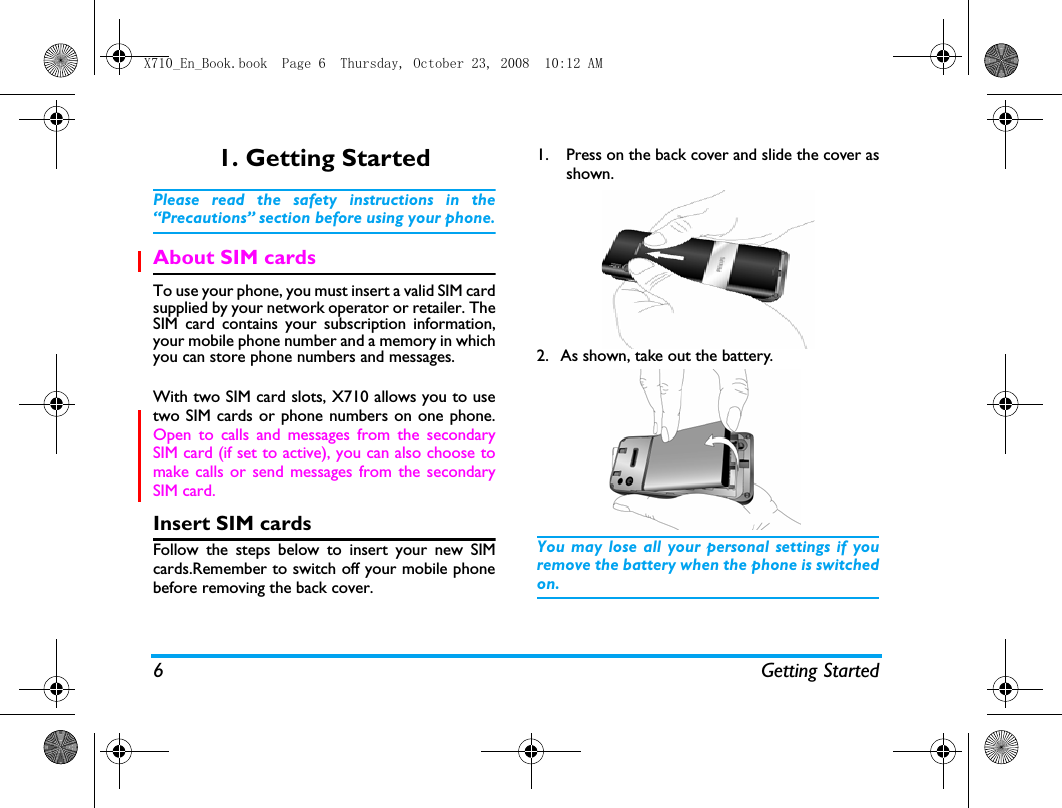 6 Getting Started1. Getting StartedPlease read the safety instructions in the&ldquo;Precautions&rdquo; section before using your phone.About SIM cardsTo use your phone, you must insert a valid SIM cardsupplied by your network operator or retailer. TheSIM card contains your subscription information,your mobile phone number and a memory in whichyou can store phone numbers and messages.With two SIM card slots, X710 allows you to usetwo SIM cards or phone numbers on one phone.Open to calls and messages from the secondarySIM card (if set to active), you can also choose tomake calls or send messages from the secondarySIM card. Insert SIM cardsFollow the steps below to insert your new SIMcards.Remember to switch off your mobile phonebefore removing the back cover.1. Press on the back cover and slide the cover asshown.   2. As shown, take out the battery. You may lose all your personal settings if youremove the battery when the phone is switchedon.X710_En_Book.book  Page 6  Thursday, October 23, 2008  10:12 AM