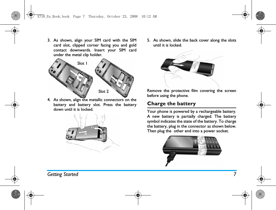 Getting Started 73. As shown, align your SIM card with the SIMcard slot, clipped corner facing you and goldcontact downwards. Insert your SIM cardunder the metal clip holder.4. As shown, align the metallic connectors on thebattery and battery slot. Press the batterydown until it is locked.5. As shown, slide the back cover along the slotsuntil it is locked.Remove the protective film covering the screenbefore using the phone.Charge the batteryYour phone is powered by a rechargeable battery.A new battery is partially charged. The batterysymbol indicates the state of the battery. To chargethe battery, plug in the connector as shown below.Then plug the  other end into a power socket.Slot 2Slot 1X710_En_Book.book  Page 7  Thursday, October 23, 2008  10:12 AM