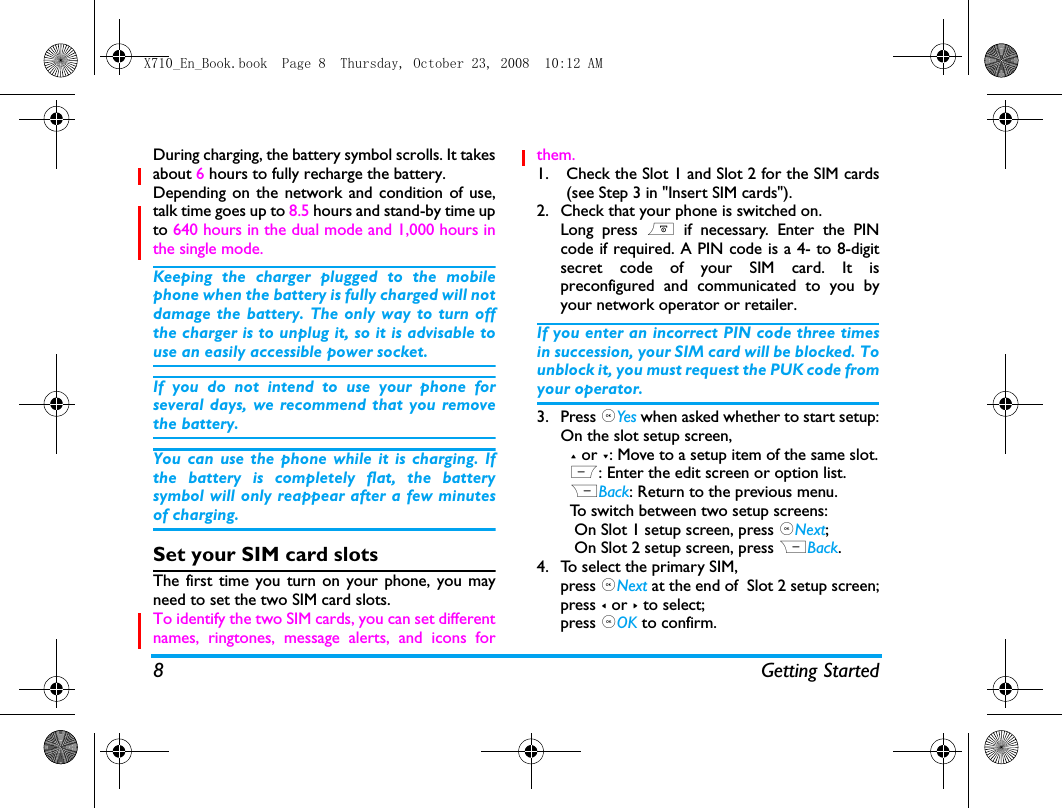 8 Getting StartedDuring charging, the battery symbol scrolls. It takesabout 6 hours to fully recharge the battery. Depending on the network and condition of use,talk time goes up to 8.5 hours and stand-by time upto 640 hours in the dual mode and 1,000 hours inthe single mode.Keeping the charger plugged to the mobilephone when the battery is fully charged will notdamage the battery. The only way to turn offthe charger is to unplug it, so it is advisable touse an easily accessible power socket. If you do not intend to use your phone forseveral days, we recommend that you removethe battery.You can use the phone while it is charging. Ifthe battery is completely flat, the batterysymbol will only reappear after a few minutesof charging.Set your SIM card slotsThe first time you turn on your phone, you mayneed to set the two SIM card slots.To identify the two SIM cards, you can set differentnames, ringtones, message alerts, and icons forthem. 1. Check the Slot 1 and Slot 2 for the SIM cards(see Step 3 in "Insert SIM cards").2. Check that your phone is switched on. Long press ) if necessary. Enter the PINcode if required. A PIN code is a 4- to 8-digitsecret code of your SIM card. It ispreconfigured and communicated to you byyour network operator or retailer.If you enter an incorrect PIN code three timesin succession, your SIM card will be blocked. Tounblock it, you must request the PUK code fromyour operator.3. Press ,Yes when asked whether to start setup:On the slot setup screen,   + or -: Move to a setup item of the same slot.  L: Enter the edit screen or option list.  RBack: Return to the previous menu.   To switch between two setup screens:   On Slot 1 setup screen, press ,Next;   On Slot 2 setup screen, press RBack.4. To select the primary SIM, press ,Next at the end of  Slot 2 setup screen;press < or > to select;press ,OK to confirm. X710_En_Book.book  Page 8  Thursday, October 23, 2008  10:12 AM