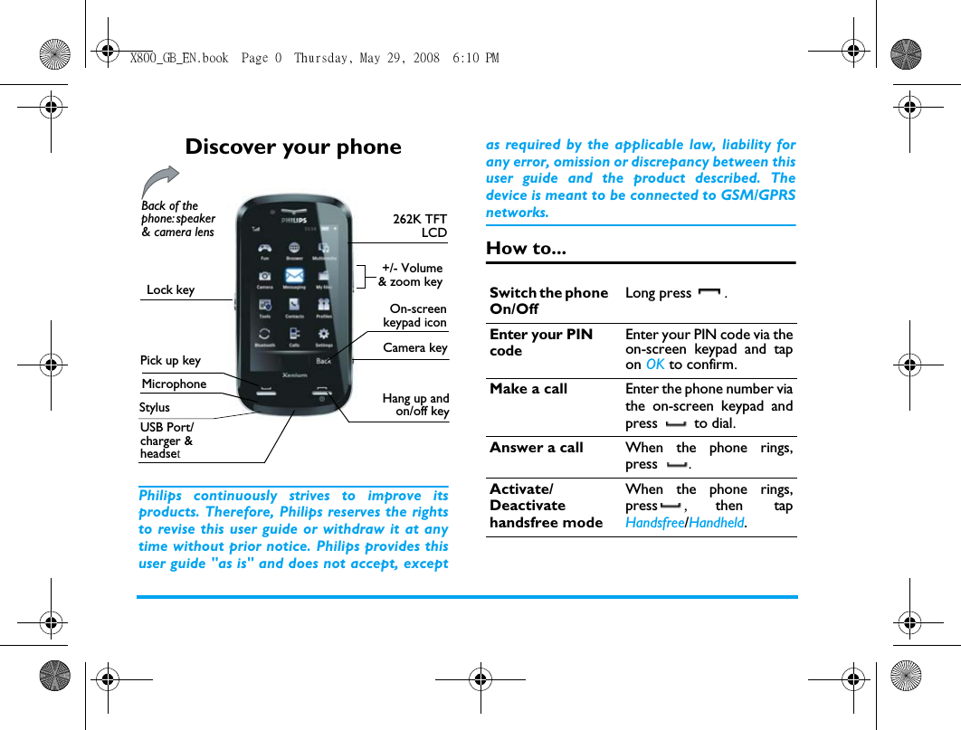 Discover your phonePhilips continuously strives to improve itsproducts. Therefore, Philips reserves the rightsto revise this user guide or withdraw it at anytime without prior notice. Philips provides thisuser guide "as is" and does not accept, exceptas required by the applicable law, liability forany error, omission or discrepancy between thisuser guide and the product described. Thedevice is meant to be connected to GSM/GPRSnetworks.How to...262K TFTLCDMicrophoneHang up andon/off keyUSB Port/charger &amp; headsetBack of the phone: speaker &amp; camera lensCamera keyOn-screenkeypad iconStylusLock key+/- Volume&amp; zoom keyPick up keySwitch the phone On/OffLong press .Enter your PIN codeEnter your PIN code via theon-screen keypad and tapon OK to confirm.Make a call Enter the phone number viathe on-screen keypad andpress  to dial.Answer a call When the phone rings,press .Activate/Deactivate handsfree modeWhen the phone rings,press ,  then tapHandsfree/Handheld. X800_GB_EN.book  Page 0  Thursday, May 29, 2008  6:10 PM