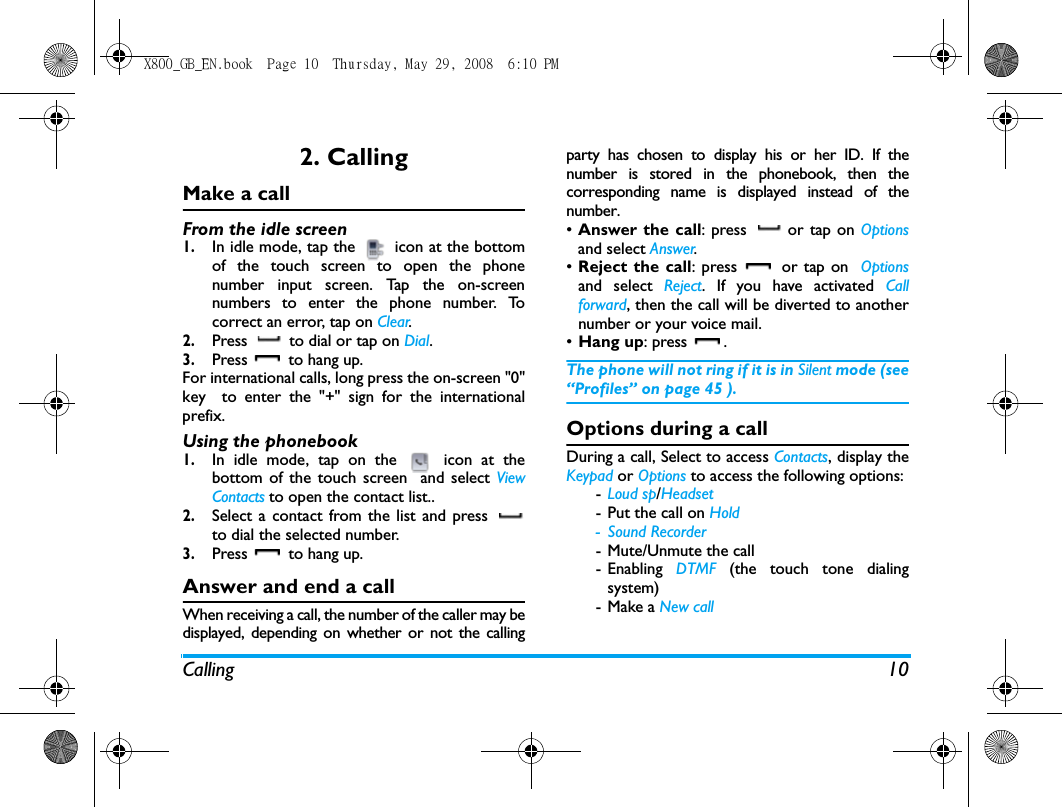 Calling 102. CallingMake a callFrom the idle screen1.In idle mode, tap the   icon at the bottomof the touch screen to open the phonenumber input screen. Tap the on-screennumbers to enter the phone number. Tocorrect an error, tap on Clear.2.Press   to dial or tap on Dial.3.Press   to hang up.For international calls, long press the on-screen "0"key  to enter the "+" sign for the internationalprefix.Using the phonebook1.In idle mode, tap on the   icon at thebottom of the touch screen  and select ViewContacts to open the contact list..2.Select a contact from the list and press to dial the selected number. 3.Press   to hang up.Answer and end a callWhen receiving a call, the number of the caller may bedisplayed, depending on whether or not the callingparty has chosen to display his or her ID. If thenumber is stored in the phonebook, then thecorresponding name is displayed instead of thenumber.&bull;Answer the call: press   or tap on Optionsand select Answer.&bull;Reject the call: press   or tap on  Optionsand select Reject. If you have activated Callforward, then the call will be diverted to anothernumber or your voice mail.&bull;Hang up: press  .The phone will not ring if it is in Silent mode (see&ldquo;Profiles&rdquo; on page 45 ).Options during a callDuring a call, Select to access Contacts, display theKeypad or Options to access the following options:-Loud sp/Headset-Put the call on Hold-Sound Recorder- Mute/Unmute the call- Enabling  DTMF (the touch tone dialingsystem)- Make a New callX800_GB_EN.book  Page 10  Thursday, May 29, 2008  6:10 PM