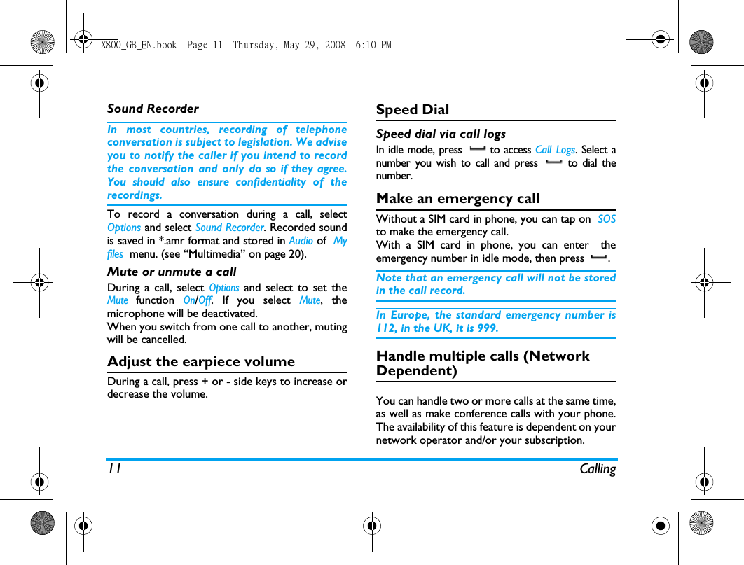 11 CallingSound RecorderIn most countries, recording of telephoneconversation is subject to legislation. We adviseyou to notify the caller if you intend to recordthe conversation and only do so if they agree.You should also ensure confidentiality of therecordings.To record a conversation during a call, selectOptions and select Sound Recorder. Recorded soundis saved in *.amr format and stored in Audio of  Myfiles  menu. (see &ldquo;Multimedia&rdquo; on page 20).Mute or unmute a callDuring a call, select Options and select to set theMute function On/Off. If you select Mute, themicrophone will be deactivated.When you switch from one call to another, mutingwill be cancelled.Adjust the earpiece volumeDuring a call, press + or - side keys to increase ordecrease the volume.Speed DialSpeed dial via call logsIn idle mode, press   to access Call Logs. Select anumber you wish to call and press   to dial thenumber.Make an emergency callWithout a SIM card in phone, you can tap on  SOSto make the emergency call.With a SIM card in phone, you can enter  theemergency number in idle mode, then press  .Note that an emergency call will not be storedin the call record. In Europe, the standard emergency number is112, in the UK, it is 999.Handle multiple calls (Network Dependent)You can handle two or more calls at the same time,as well as make conference calls with your phone.The availability of this feature is dependent on yournetwork operator and/or your subscription.X800_GB_EN.book  Page 11  Thursday, May 29, 2008  6:10 PM