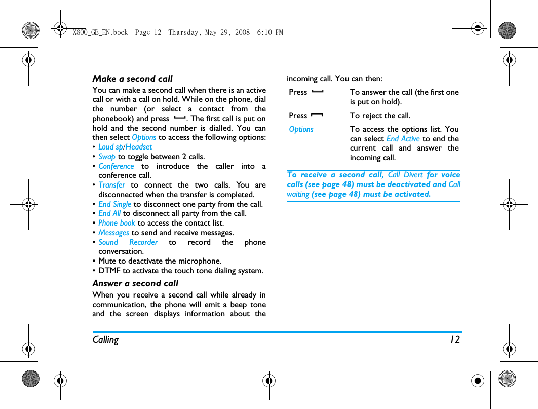 Calling 12Make a second call You can make a second call when there is an activecall or with a call on hold. While on the phone, dialthe number (or select a contact from thephonebook) and press  . The first call is put onhold and the second number is dialled. You canthen select Options to access the following options:&bull;Loud sp/Headset&bull;Swap to toggle between 2 calls.&bull;Conference to introduce the caller into aconference call.&bull;Transfer  to connect the two calls. You aredisconnected when the transfer is completed.&bull;End Single to disconnect one party from the call.&bull;End All to disconnect all party from the call.&bull;Phone book to access the contact list.&bull;Messages to send and receive messages.&bull;Sound Recorder to record the phoneconversation.&bull; Mute to deactivate the microphone.&bull; DTMF to activate the touch tone dialing system.Answer a second callWhen you receive a second call while already incommunication, the phone will emit a beep toneand the screen displays information about theincoming call. You can then:To receive a second call, Call Divert for voicecalls (see page 48) must be deactivated and Callwaiting (see page 48) must be activated.Press  To answer the call (the first oneis put on hold).Press  To reject the call.Options To access the options list. Youcan select End Active to end thecurrent call and answer theincoming call.X800_GB_EN.book  Page 12  Thursday, May 29, 2008  6:10 PM