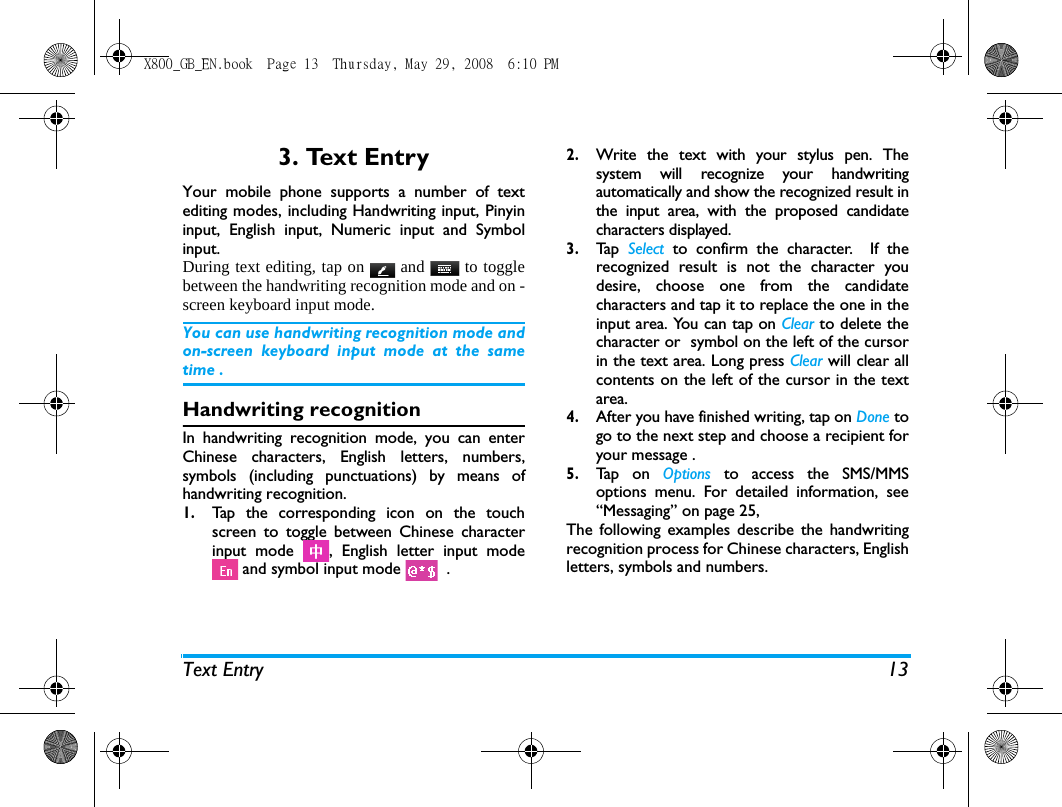 Text Entry 133. Text EntryYour mobile phone supports a number of textediting modes, including Handwriting input, Pinyininput, English input, Numeric input and Symbolinput. During text editing, tap on   and   to togglebetween the handwriting recognition mode and on -screen keyboard input mode.You can use handwriting recognition mode andon-screen keyboard input mode at the sametime . Handwriting recognitionIn handwriting recognition mode, you can enterChinese characters, English letters, numbers,symbols (including punctuations) by means ofhandwriting recognition.1.Tap the corresponding icon on the touchscreen to toggle between Chinese characterinput mode  , English letter input mode and symbol input mode    . 2.Write the text with your stylus pen. Thesystem will recognize your handwritingautomatically and show the recognized result inthe input area, with the proposed candidatecharacters displayed. 3.Ta p  Select to confirm the character.  If therecognized result is not the character youdesire, choose one from the candidatecharacters and tap it to replace the one in theinput area. You can tap on Clear to delete thecharacter or  symbol on the left of the cursorin the text area. Long press Clear will clear allcontents on the left of the cursor in the textarea.4.After you have finished writing, tap on Done togo to the next step and choose a recipient foryour message . 5.Ta p  o n  Options to access the SMS/MMSoptions menu. For detailed information, see&ldquo;Messaging&rdquo; on page 25,  The following examples describe the handwritingrecognition process for Chinese characters, Englishletters, symbols and numbers.X800_GB_EN.book  Page 13  Thursday, May 29, 2008  6:10 PM
