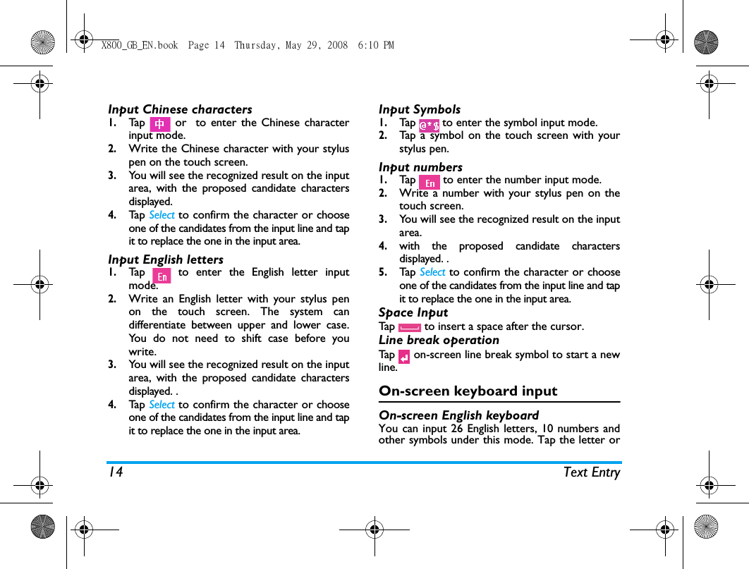 14 Text EntryInput Chinese characters1.Tap   or  to enter the Chinese characterinput mode.2.Write the Chinese character with your styluspen on the touch screen.3.You will see the recognized result on the inputarea, with the proposed candidate charactersdisplayed. 4.Tap   Select to confirm the character or chooseone of the candidates from the input line and tapit to replace the one in the input area.Input English letters1.Tap   to enter the English letter inputmode.2.Write an English letter with your stylus penon the touch screen. The system candifferentiate between upper and lower case.You do not need to shift case before youwrite.3.You will see the recognized result on the inputarea, with the proposed candidate charactersdisplayed. .4.Tap   Select to confirm the character or chooseone of the candidates from the input line and tapit to replace the one in the input area.Input Symbols1.Tap   to enter the symbol input mode.2.Tap a symbol on the touch screen with yourstylus pen.Input numbers1.Tap   to enter the number input mode.2.Write a number with your stylus pen on thetouch screen.3.You will see the recognized result on the inputarea.4.with the proposed candidate charactersdisplayed. .5.Tap   Select to confirm the character or chooseone of the candidates from the input line and tapit to replace the one in the input area.Space InputTap   to insert a space after the cursor. Line break operationTap   on-screen line break symbol to start a newline.On-screen keyboard inputOn-screen English keyboardYou can input 26 English letters, 10 numbers andother symbols under this mode. Tap the letter orX800_GB_EN.book  Page 14  Thursday, May 29, 2008  6:10 PM