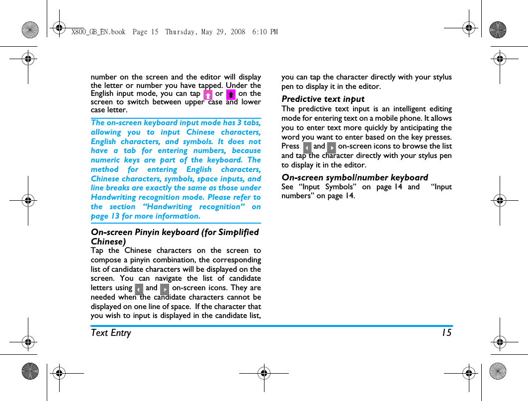 Text Entry 15number on the screen and the editor will displaythe letter or number you have tapped. Under theEnglish input mode, you can tap   or   on thescreen to switch between upper case and lowercase letter.The on-screen keyboard input mode has 3 tabs,allowing you to input Chinese characters,English characters, and symbols. It does nothave a tab for entering numbers, becausenumeric keys are part of the keyboard. Themethod for entering English characters,Chinese characters, symbols, space inputs, andline breaks are exactly the same as those underHandwriting recognition mode. Please refer tothe section &ldquo;Handwriting recognition&rdquo; onpage 13 for more information.On-screen Pinyin keyboard (for Simplified Chinese)Tap the Chinese characters on the screen tocompose a pinyin combination, the correspondinglist of candidate characters will be displayed on thescreen. You can navigate the list of candidateletters using   and   on-screen icons. They areneeded when the candidate characters cannot bedisplayed on one line of space.  If the character thatyou wish to input is displayed in the candidate list,you can tap the character directly with your styluspen to display it in the editor.Predictive text inputThe predictive text input is an intelligent editingmode for entering text on a mobile phone. It allowsyou to enter text more quickly by anticipating theword you want to enter based on the key presses.Press    and   on-screen icons to browse the listand tap the character directly with your stylus pento display it in the editor.On-screen symbol/number keyboardSee &ldquo;Input Symbols&rdquo; on page 14 and  &ldquo;Inputnumbers&rdquo; on page 14. X800_GB_EN.book  Page 15  Thursday, May 29, 2008  6:10 PM