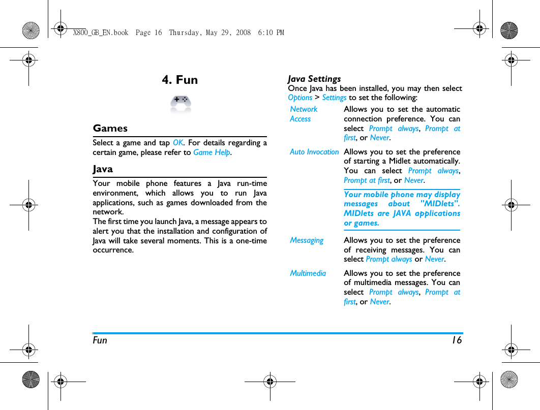 Fun 164. Fun GamesSelect a game and tap OK. For details regarding acertain game, please refer to Game Help.JavaYour mobile phone features a Java run-timeenvironment, which allows you to run Javaapplications, such as games downloaded from thenetwork.The first time you launch Java, a message appears toalert you that the installation and configuration ofJava will take several moments. This is a one-timeoccurrence.Java SettingsOnce Java has been installed, you may then selectOptions > Settings to set the following:Network AccessAllows you to set the automaticconnection preference. You canselect  Prompt always,  Prompt atfirst, or Never. Auto Invocation Allows you to set the preferenceof starting a Midlet automatically.You can select Prompt always,Prompt at first, or Never. Your mobile phone may displaymessages about "MIDlets".MIDlets are JAVA applicationsor games.Messaging Allows you to set the preferenceof receiving messages. You canselect Prompt always or Never.Multimedia Allows you to set the preferenceof multimedia messages. You canselect  Prompt always,  Prompt atfirst, or Never.X800_GB_EN.book  Page 16  Thursday, May 29, 2008  6:10 PM