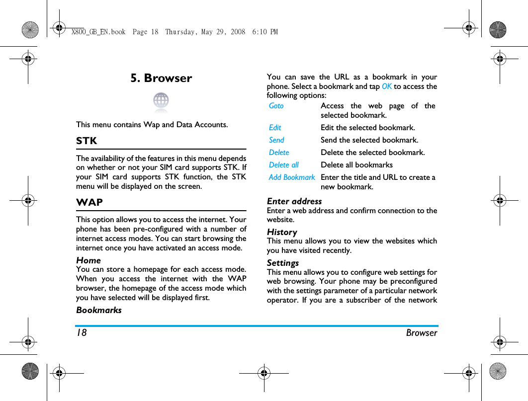 18 Browser5. BrowserThis menu contains Wap and Data Accounts.STKThe availability of the features in this menu dependson whether or not your SIM card supports STK. Ifyour SIM card supports STK function, the STKmenu will be displayed on the screen.WAPThis option allows you to access the internet. Yourphone has been pre-configured with a number ofinternet access modes. You can start browsing theinternet once you have activated an access mode.HomeYou can store a homepage for each access mode.When you access the internet with the WAPbrowser, the homepage of the access mode whichyou have selected will be displayed first.BookmarksYou can save the URL as a bookmark in yourphone. Select a bookmark and tap OK to access thefollowing options:Enter addressEnter a web address and confirm connection to thewebsite.HistoryThis menu allows you to view the websites whichyou have visited recently.SettingsThis menu allows you to configure web settings forweb browsing. Your phone may be preconfiguredwith the settings parameter of a particular networkoperator. If you are a subscriber of the networkGoto Access the web page of theselected bookmark.Edit Edit the selected bookmark.Send Send the selected bookmark.Delete Delete the selected bookmark.Delete all Delete all bookmarksAdd Bookmark Enter the title and URL to create anew bookmark.X800_GB_EN.book  Page 18  Thursday, May 29, 2008  6:10 PM