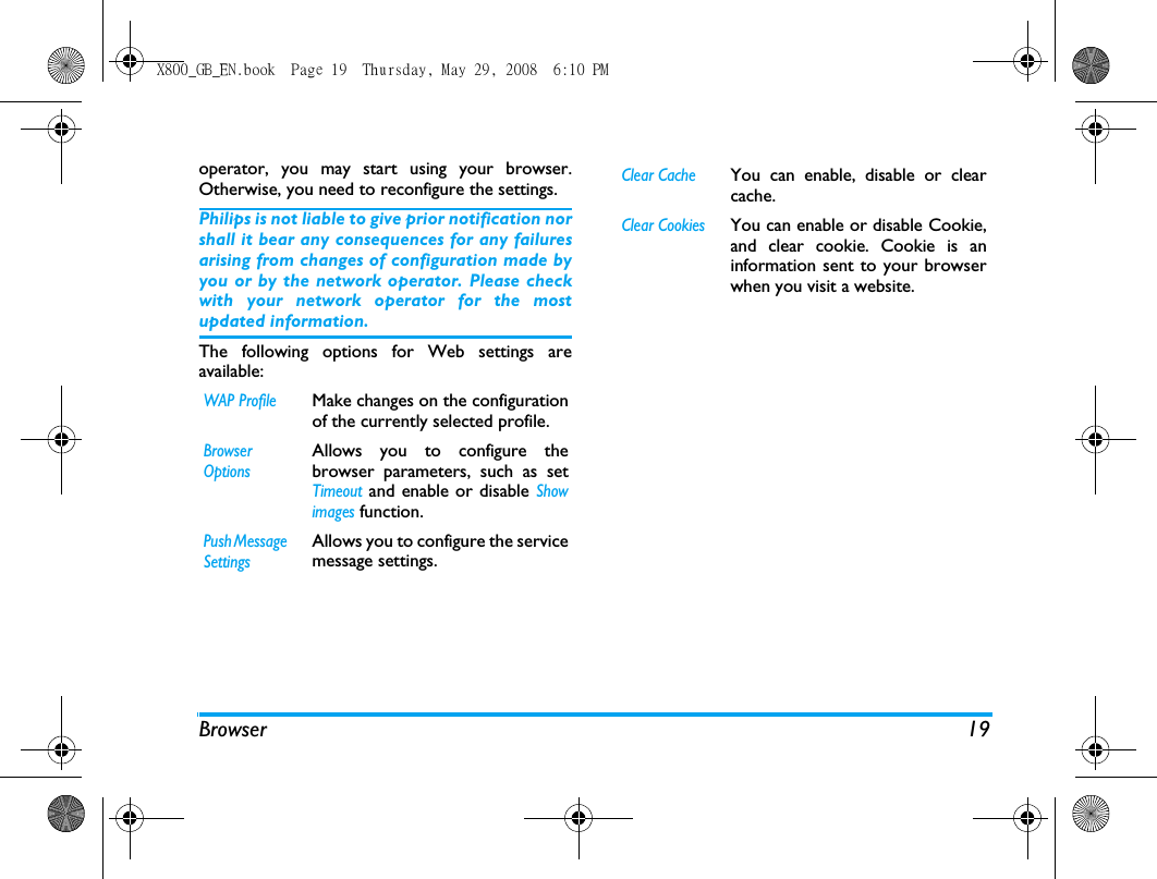 Browser 19operator, you may start using your browser.Otherwise, you need to reconfigure the settings. Philips is not liable to give prior notification norshall it bear any consequences for any failuresarising from changes of configuration made byyou or by the network operator. Please checkwith your network operator for the mostupdated information.The following options for Web settings areavailable:WAP ProfileMake changes on the configurationof the currently selected profile.Browser OptionsAllows you to configure thebrowser parameters, such as setTimeout and enable or disable Showimages function.Push Message SettingsAllows you to configure the servicemessage settings.Clear CacheYou can enable, disable or clearcache. Clear CookiesYou can enable or disable Cookie,and clear cookie. Cookie is aninformation sent to your browserwhen you visit a website. X800_GB_EN.book  Page 19  Thursday, May 29, 2008  6:10 PM