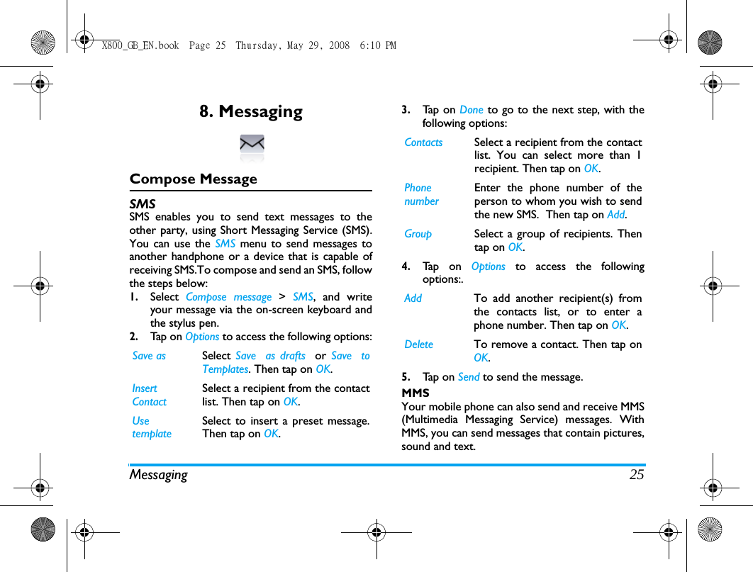Messaging 258. MessagingCompose MessageSMSSMS enables you to send text messages to theother party, using Short Messaging Service (SMS).You can use the SMS  menu to send messages toanother handphone or a device that is capable ofreceiving SMS.To compose and send an SMS, followthe steps below:1.Select  Compose message > SMS, and writeyour message via the on-screen keyboard andthe stylus pen. 2.Tap  o n  Options to access the following options:3.Ta p  o n  Done to go to the next step, with thefollowing options:4.Ta p  o n  Options  to access the followingoptions:. 5.Ta p  o n  Send to send the message.MMSYour mobile phone can also send and receive MMS(Multimedia Messaging Service) messages. WithMMS, you can send messages that contain pictures,sound and text.Save as Select  Save  as drafts  or  Save  toTemplates. Then tap on OK.Insert ContactSelect a recipient from the contactlist. Then tap on OK.Use templateSelect to insert a preset message.Then tap on OK.Contacts Select a recipient from the contactlist. You can select more than 1recipient. Then tap on OK.Phone numberEnter the phone number of theperson to whom you wish to sendthe new SMS.  Then tap on Add.Group Select a group of recipients. Thentap on OK.Add  To add another recipient(s) fromthe contacts list, or to enter aphone number. Then tap on OK.Delete To remove a contact. Then tap onOK.X800_GB_EN.book  Page 25  Thursday, May 29, 2008  6:10 PM