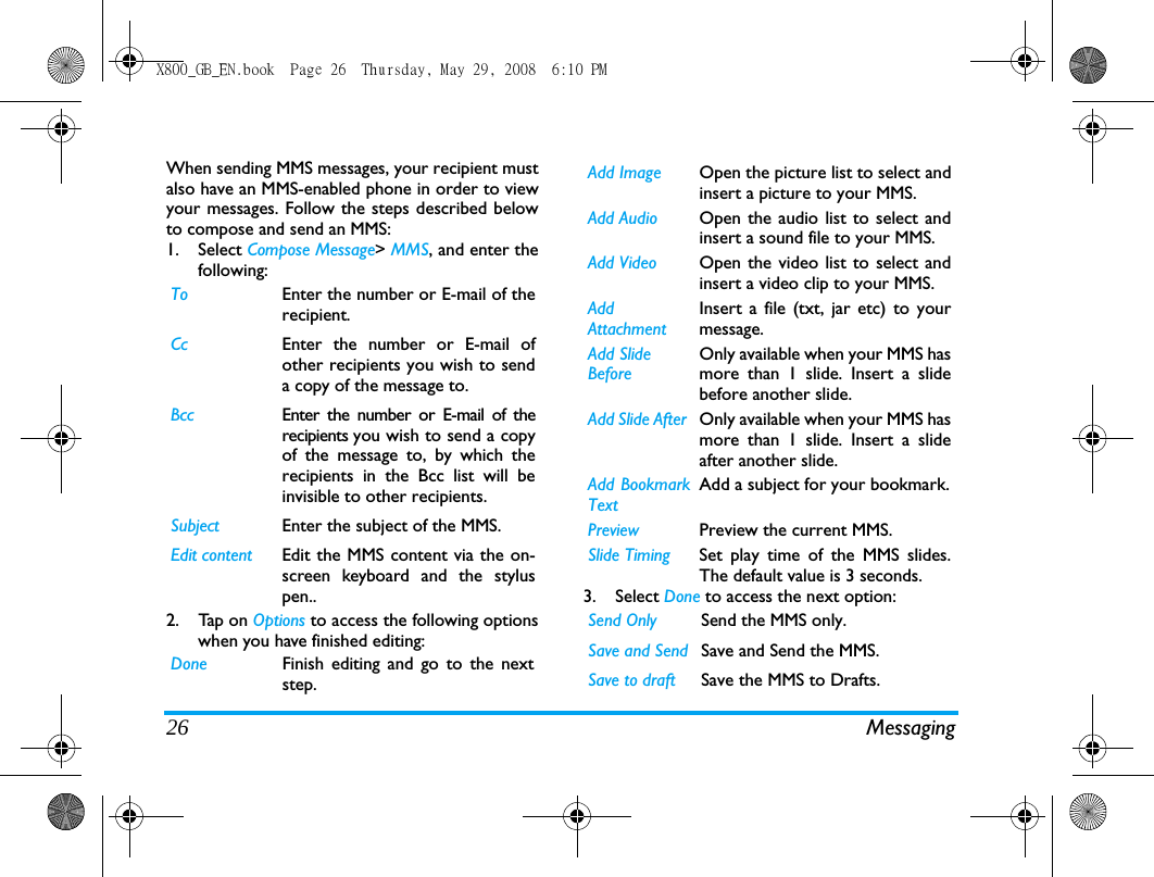 26 MessagingWhen sending MMS messages, your recipient mustalso have an MMS-enabled phone in order to viewyour messages. Follow the steps described belowto compose and send an MMS:1. Select Compose Message> MMS, and enter thefollowing:2. Tap on Options to access the following optionswhen you have finished editing:3. Select Done to access the next option:To Enter the number or E-mail of therecipient.Cc Enter the number or E-mail ofother recipients you wish to senda copy of the message to.Bcc Enter the number or E-mail of therecipients you wish to send a copyof the message to, by which therecipients in the Bcc list will beinvisible to other recipients.Subject Enter the subject of the MMS.Edit content Edit the MMS content via the on-screen keyboard and the styluspen..Done Finish editing and go to the nextstep.Add Image Open the picture list to select andinsert a picture to your MMS.Add Audio Open the audio list to select andinsert a sound file to your MMS.Add Video Open the video list to select andinsert a video clip to your MMS.AddAttachmentInsert a file (txt, jar etc) to yourmessage.Add SlideBeforeOnly available when your MMS hasmore than 1 slide. Insert a slidebefore another slide.Add Slide After  Only available when your MMS hasmore than 1 slide. Insert a slideafter another slide.Add BookmarkTextAdd a subject for your bookmark.Preview Preview the current MMS.Slide Timing Set play time of the MMS slides.The default value is 3 seconds.Send Only Send the MMS only.Save and Send Save and Send the MMS.Save to draft Save the MMS to Drafts.X800_GB_EN.book  Page 26  Thursday, May 29, 2008  6:10 PM