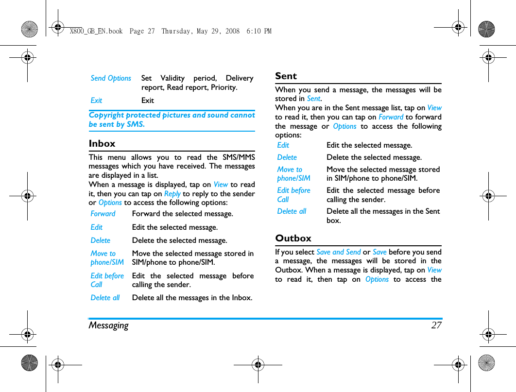 Messaging 27Copyright protected pictures and sound cannotbe sent by SMS.InboxThis menu allows you to read the SMS/MMSmessages which you have received. The messagesare displayed in a list. When a message is displayed, tap on View to readit, then you can tap on Reply to reply to the senderor Options to access the following options:SentWhen you send a message, the messages will bestored in Sent. When you are in the Sent message list, tap on Viewto read it, then you can tap on Forward to forwardthe message or Options  to access the followingoptions:OutboxIf you select Save and Send or Save before you senda message, the messages will be stored in theOutbox. When a message is displayed, tap on Viewto read it, then tap on Options  to access theSend Options Set Validity period, Deliveryreport, Read report, Priority.Exit ExitForward Forward the selected message.Edit Edit the selected message.Delete Delete the selected message.Move to phone/SIMMove the selected message stored inSIM/phone to phone/SIM. Edit before CallEdit the selected message beforecalling the sender.Delete all Delete all the messages in the Inbox.Edit Edit the selected message.Delete Delete the selected message.Move to phone/SIMMove the selected message storedin SIM/phone to phone/SIM. Edit before CallEdit the selected message beforecalling the sender.Delete all Delete all the messages in the Sentbox.X800_GB_EN.book  Page 27  Thursday, May 29, 2008  6:10 PM
