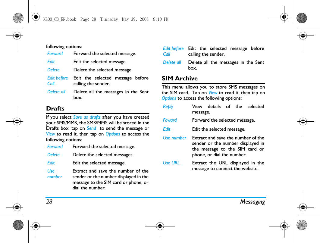 28 Messagingfollowing options:DraftsIf you select Save as drafts after you have createdyour SMS/MMS, the SMS/MMS will be stored in theDrafts box. tap on Send  to send the message orView to read it, then tap on Options to access thefollowing options:SIM ArchiveThis menu allows you to store SMS messages onthe SIM card.  Tap on View to read it, then tap onOptions to access the following options:Forward Forward the selected message.Edit Edit the selected message.Delete Delete the selected message.Edit before CallEdit the selected message beforecalling the sender.Delete all Delete all the messages in the Sentbox.Forward Forward the selected message.Delete Delete the selected messages.Edit Edit the selected message.Use numberExtract and save the number of thesender or the number displayed in themessage to the SIM card or phone, ordial the number.Edit before CallEdit the selected message beforecalling the sender.Delete all Delete all the messages in the Sentbox.Reply View details of the selectedmessage.Foward Forward the selected message.Edit Edit the selected message.Use number Extract and save the number of thesender or the number displayed inthe message to the SIM card orphone, or dial the number.Use URL Extract the URL displayed in themessage to connect the website.X800_GB_EN.book  Page 28  Thursday, May 29, 2008  6:10 PM